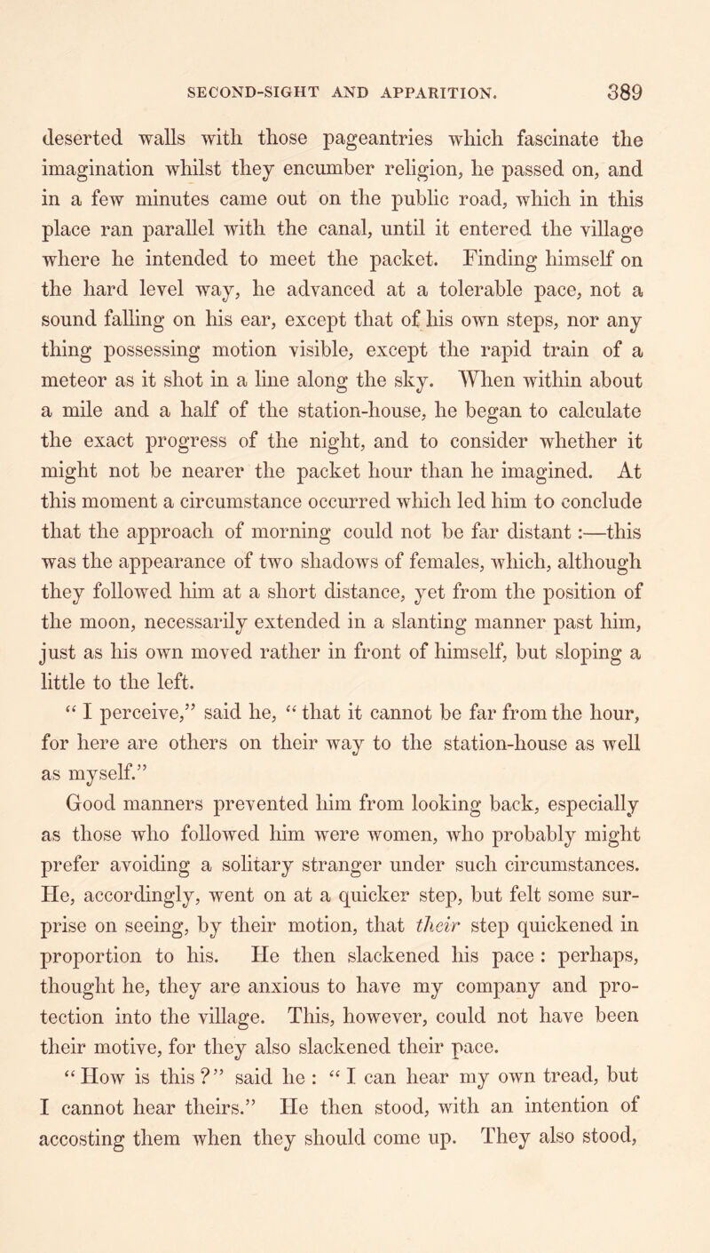 deserted walls with those pageantries which fascinate the imagination whilst they encumber religion, he passed on, and in a few minutes came out on the public road, which in this place ran parallel with the canal, until it entered the village where he intended to meet the packet. Finding himself on the hard level way, he advanced at a tolerable pace, not a sound falling on his ear, except that of his own steps, nor any thing possessing motion visible, except the rapid train of a meteor as it shot in a line along the sky. When within about a mile and a half of the station-house, he began to calculate the exact progress of the night, and to consider whether it might not be nearer the packet hour than he imagined. At this moment a circumstance occurred which led him to conclude that the approach of morning could not be far distant:—this was the appearance of two shadows of females, which, although they followed him at a short distance, yet from the position of the moon, necessarily extended in a slanting manner past him, just as his own moved rather in front of himself, but sloping a little to the left. ‘‘ I perceive,” said he, “ that it cannot be far from the hour, for here are others on their way to the station-house as well as myself.” Good manners prevented him from looking back, especially as those who followed him were women, who probably might prefer avoiding a solitary stranger under such circumstances. He, accordingly, went on at a quicker step, but felt some sur- prise on seeing, by their motion, that their step quickened in proportion to his. He then slackened his pace : perhaps, thought he, they are anxious to have my company and pro- tection into the village. This, however, could not have been their motive, for they also slackened their pace. “How is this ?” said he : “ I can hear my own tread, but I cannot hear theirs.” He then stood, with an intention of accosting them when they should come up. They also stood,