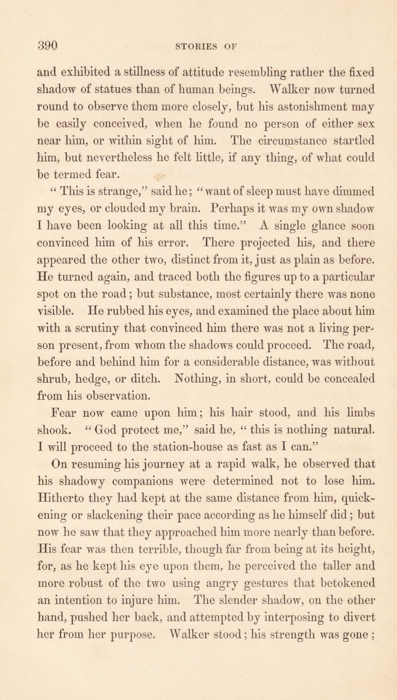 and exhibited a stillness of attitude resembling rather the fixed shadow of statues than of human beings. Walker now turned round to observe them more closely, but his astonishment may be easily conceived, when he found no person of either sex near him, or within sight of him. The circumstance startled him, but nevertheless he felt little, if any thing, of what could be termed fear. This is strange,” said he; want of sleep must have dimmed my eyes, or clouded my brain. Perhaps it was my own shadow I have been looking at all this time.” A single glance soon convinced him of his error. There projected his, and there appeared the other two, distinct from it, just as plain as before. He turned again, and traced both the figures up to a particular spot on the road; but substance, most certainly there was none visible. He rubbed his eyes, and examined the place about him with a scrutiny that convinced him there was not a living per-* son present, from whom the shadows could proceed. The road, before and behind him for a considerable distance, was without shrub, hedge, or ditch. Notliing, in short, could be concealed from his observation. Fear now came upon him; his hair stood, and his limbs shook. God protect me,” said he, “ this is nothing natural. I will proceed to the station-house as fast as I can.” On resuming his journey at a rapid walk, he observed that his shadowy companions were determined not to lose him. Hitherto they had kept at the same distance from him, quick- ening or slackening their pace according as he himself did; but now he saw that they approached him more nearly than before. His fear was then terrible, though far from being at its height, for, as he kept his eye upon them, he perceived the taller and more robust of the two using angry gestures that betokened an intention to injure him. The slender shadow, on the other hand, pushed her back, and attempted by interposing to divert her from her purpose. Walker stood; his strength was gone ;