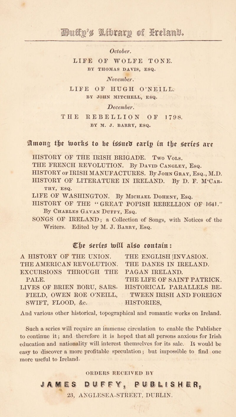 October. LIFE OF WOLFE TONE. BY THOMAS DAVIS, ESQ. November. LIFE OF HUGH O’NEILL. BY JOHN MITCHELL, ESQ. December. THE EEBELLION OF 1798. BY M. J. BARRY, ESQ. ^mong tje to ^le tarl^ in are IIISTOKY OF THE IRISH BRIGADE. Two Vols. THE FRENCH REVOLUTION. By David Cangley. Esq. HISTORY OF IRISH MANUFACTURES. By John Gray, Esq., M.D. HISTORY OF LITERATURE IN IRELAND. By D. F. McCar- thy, ESQ. LIFE OF WASHINGTON. By Michael Doheny, Esq. HISTORY OF THE “GREAT POPISH REBELLION OF 1641.” By Charles Gavan Duffy, Esq. SONGS OF IRELAND; a Collection of Songs, with Notices of the Writers. Edited by M. J. Barry, Esq. ^erie^i iufll aX^o eonXatn A HISTORY OF THE UNION. THE AMERICAN REVOLUTION. EXCURSIONS THROUGH THE PALE. LIVES OF BRIEN BORU, SARS- FIELD, OWEN ROE O’NEILL, SWIFT, FLOOD, &c. THE ENGLISH [INVASION. THE DANES IN IRELAND. PAGAN IRELAND. THE LIFE OF SAINT PATRICK. HISTORICAL PARALLELS BE- TWEEN IRISH AND FOREIGN HISTORIES, And various other historical, topographical and romantic works on Ireland. Such a series will require an immense circulation to enable the Publisher to continue it; and therefore it is hoped that all persons anxious for Irish education and nationality will interest themselyes for its sale. It would be easy to discover a more profitable speculation; but impossible to find one more useful to Ireland. ORDERS RECEIVED BY 23, ANGLESEA-STREET, DUBLIN. ■I