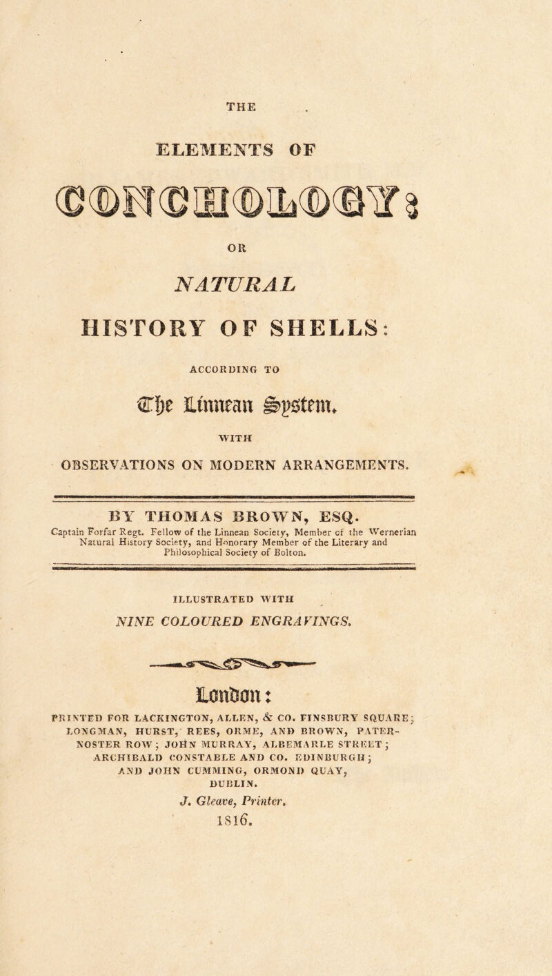 THE ELEMENTS OF OR NATURAL HISTORY OF SHELLS: ACCORDING TO Cfje imneait g^pstcm. WITH OBSERVATIONS ON MODERN ARRANGEMENTS. BY THOMAS BROWN, ESQ. Captain Forfar Regt. Fellow of the Linnean Society, Member of the VVernerian Natural History Society, and Honorary Member of the Literary and Philosophical Society of Bolton. ILLUSTRATED WITH JV/iVE COLOURED ENGRAEINGS. ILontian: PRIM ED FOR LACKINGTON, ALLEN, & CO. FINSBURY SQUARE j LONGMAN, HURST, REES, ORME, AND BROWN, PATER- NOSTER row; JOHN MURRAY, ALBEMARLE STREET; ARCHIBALD CONSTA.ELE AND CO. EDINBURGH; AND JOHN GUMMING, ORMOND QUAY, DUBLIN. J, Gleave, Printer, 1S16.