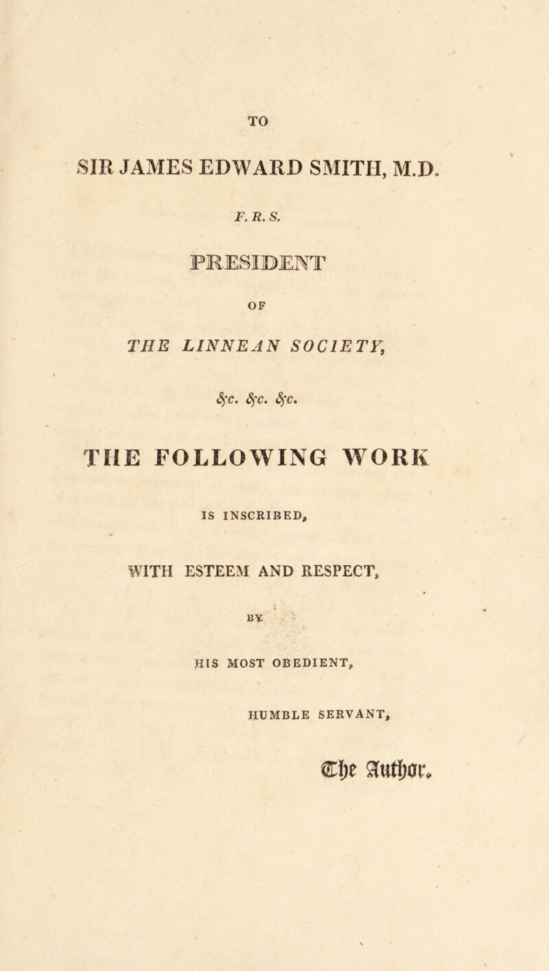 TO SIR JAMES EDWARD SMITH, M.D, F. R. S. PRESIDENT OF THE LINN BAN SOCIETF, Sfc. S^c. <§rc. THE FOLLOWING WORK IS INSCRIBED, WITH ESTEEM AND RESPECT, i By ' HIS MOST OBEDIENT, HUMBLE SERVANT,