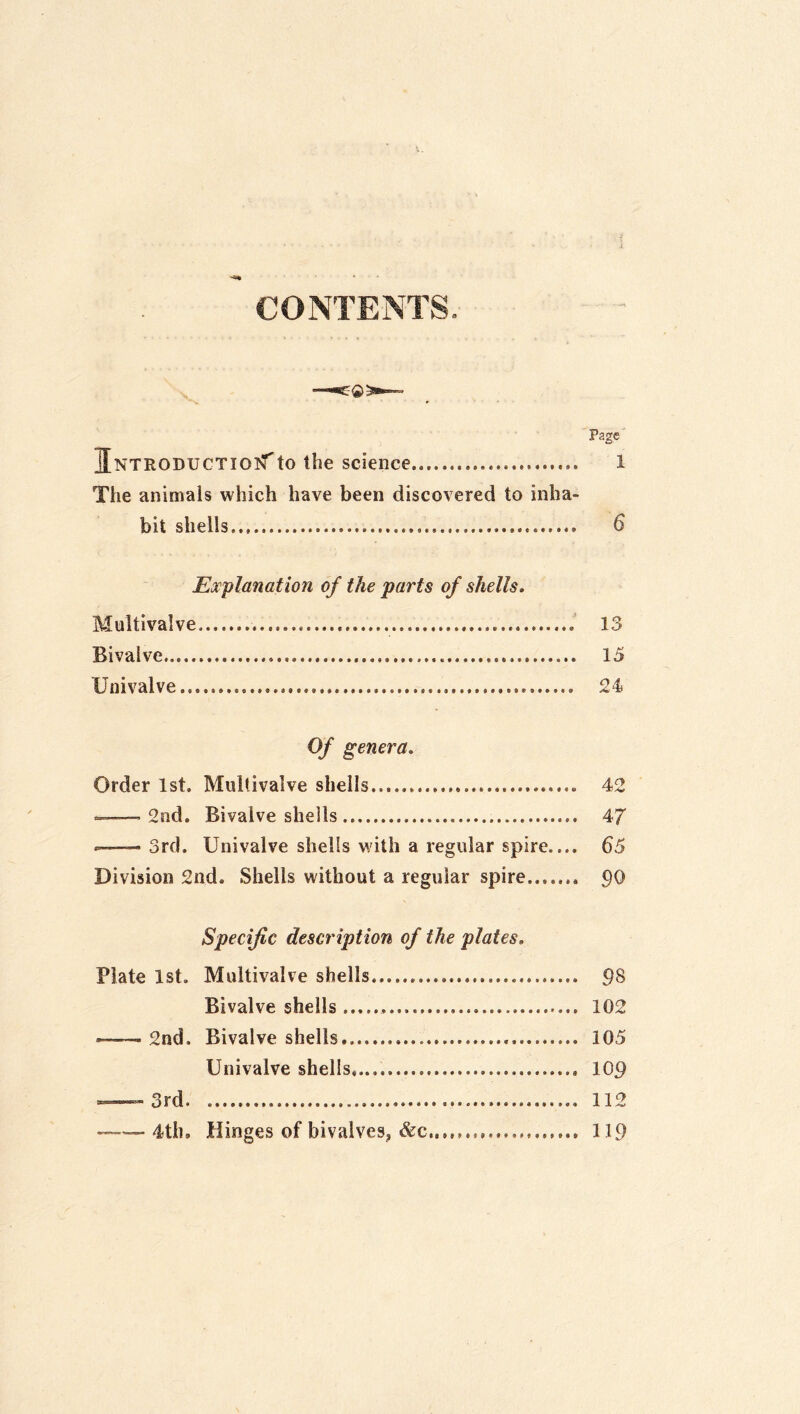 CONTENTS. Page ilNTRODUCTioi^'to the science 1 The animals which have been discovered to inha- bit shells 6 Explanation of the parts of shells. Multivalve 13 Bivalve 15 Univalve 24 Of genera. Order 1st. Multivalve shells 42 «»— 2nd. Bivalve shells 47 — 3rd. Univalve shells with a regular spire.... 65 Division 2nd. Shells without a regular spire po Specific description of the plates, Plate 1st. Multivalve shells 98 Bivalve shells 102 — 2nd. Bivalve shells 105 Univalve shells,.... lOp =»—^-3rd 112 ~ 4th, Hinges of bivalves, &c 119