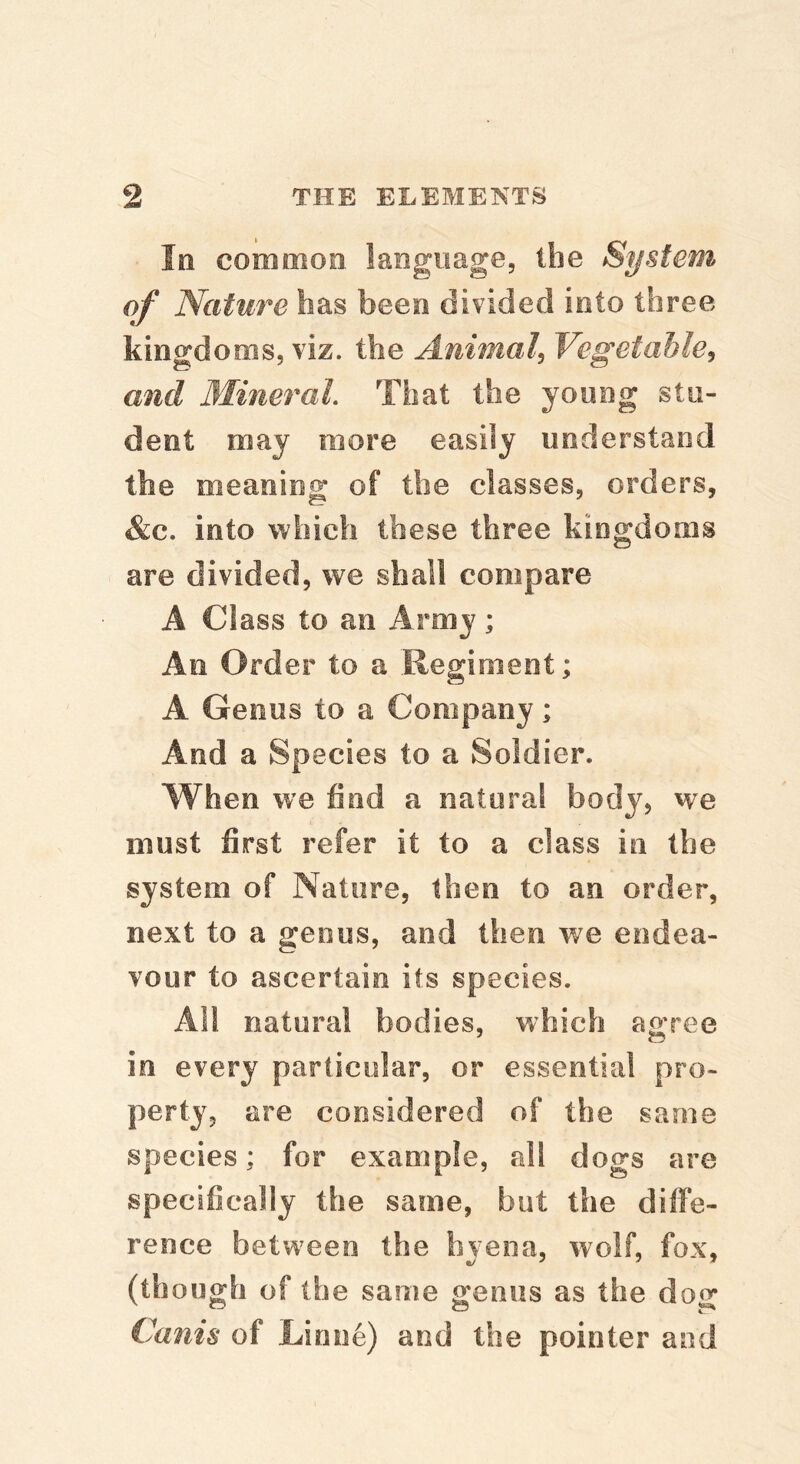 In common language, the System of Nature has been divided into three kingdoms, viz. the Animal^ Vegetable^ and Mineral That the young stu- dent may more easily understand the meaning of the classes, orders, &c. into which these three kingdoms are divided, we shall compare A Class to an Army; An Order to a Uegiment; A Genus to a Company; And a Species to a Soldier. When we find a natural body, we must first refer it to a class in the system of Nature, then to an order, next to a genus, and then we endea- vour to ascertain its species. Alt natural bodies, which agree in every particular, or essential pro- perty, are considered of the same species; for example, all dogs are specifically the same, but the diffe- rence between the hyena, wolf, fox, (though of the same genus as the do^ Cams of Linne) and the pointer and