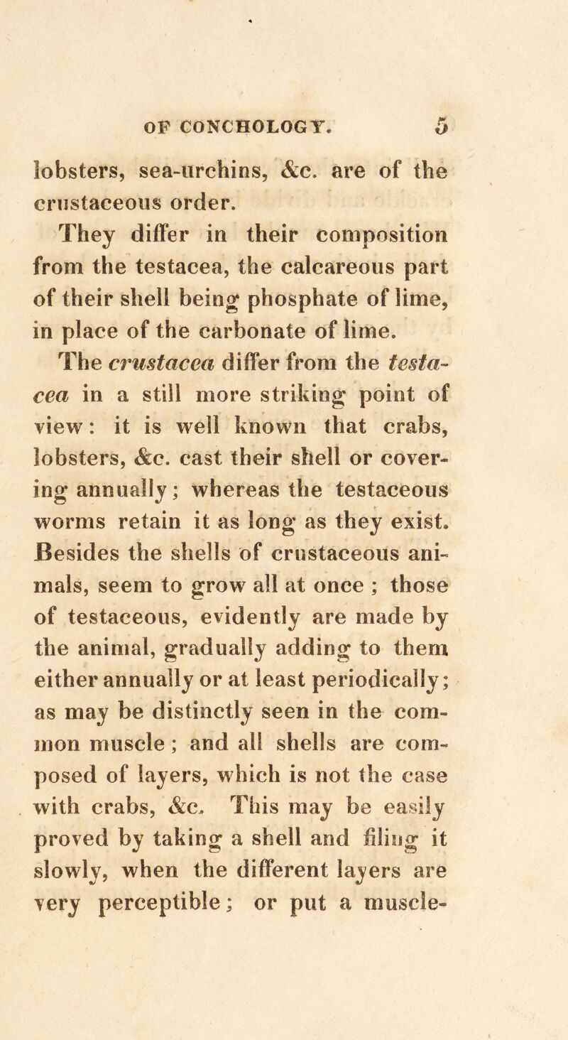 lobsters, sea-urchins, &c. are of the criistaceous order. They differ in their composition from the testacea, the calcareous part of their shell being phosphate of lime, in place of the carbonate of lime. The Crustacea differ from the testa- cea in a still more striking point of view: it is well known that crabs, lobsters, &c. cast their shell or cover- ing annually; whereas the testaceous worms retain it as long as they exist. Besides the shells of crustaceous ani- mals, seem to grow all at once ; those of testaceous, evidently are made by the animal, gradually adding to them either annually or at least periodically; as may be distinctly seen in the com- mon muscle; and all shells are com- posed of layers, which is not the case with crabs, &c. This may be easily proved by taking a shell and filing it slowly, when the different lasers are very perceptible; or put a muscle-