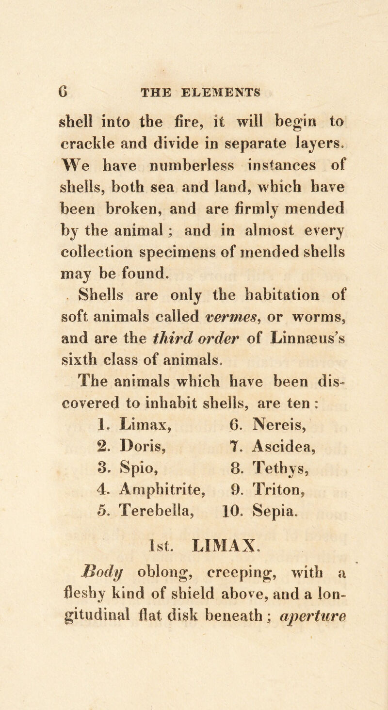 shell into the fire, it will begin to crackle and divide in separate layers. We have numberless instances of shells, both sea and land, which have been broken, and are firmly mended by the animal; and in almost every collection specimens of mended shells may be found. . Shells are only the habitation of soft animals called vermes^ or worms, and are the third order of Linnaeus's sixth class of animals. The animals which have been dis» covered to inhabit shells, are ten : 1. Limax, 6. Nereis, 2. Doris, 7. Ascidea, 3. Spio, 8. Tethys, 4. Amphitrite, 9. Triton, 5. Terebella, 10. Sepia. 1st. LIMAX. llody oblong, creeping, with a fleshy kind of shield above, and a lon- gitudinal flat disk beneath ; aperture