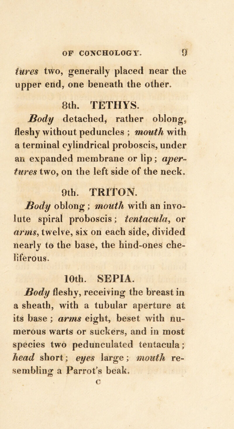 tures two, generally placed near the upper end, one beneath the other, 8th. TETHYS. Body detached, rather oblong, fleshy without peduncles ; mouth with a terminal cylindrical proboscis, under an expanded membrane or lip; aper-- tures two, on the left side of the neck. 9th. TRITON. Body oblong; mouth with an invo- lute spiral proboscis; tentacula^ or arms^ twelve, six on each side, divided nearly to the base, the hind-ones che- liferous. 10th. SEPIA. Body fleshy, receiving the breast in a sheath, with a tubular aperture at its base; arms eight, beset with nu“ merous warts or suckers, and in most species two pedunculated tentacula; head short; eyes large; mouth re- sembling a Parrot's beak. c