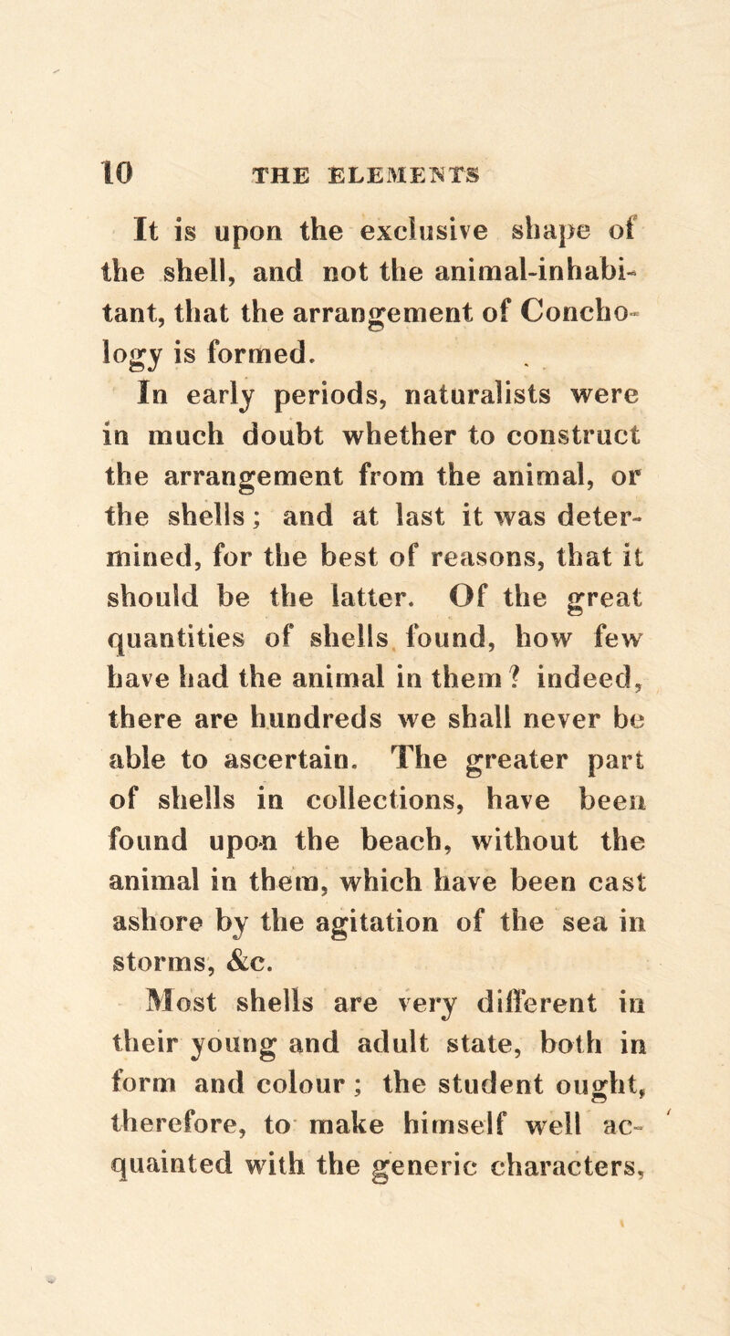 It is upon the exclusive shape of the shell, and not the animal-inhabi- tant, that the arrangement of Concho- logy is formed. In early periods, naturalists were in much doubt whether to construct the arrangement from the animal, or the shells; and at last it was deter- mined, for the best of reasons, that it should be the latter. Of the great quantities of shells, found, how few have had the animal in them ? indeed, there are hundreds we shall never be able to ascertain. The greater part of shells in collections, have been found upon the beach, without the animal in them, which have been cast ashore by the agitation of the sea in storms, &c. Most shells are very different in their young and adult state, both in form and colour ; the student ought, therefore, to make himself well ac~ quainted with the generic characters.
