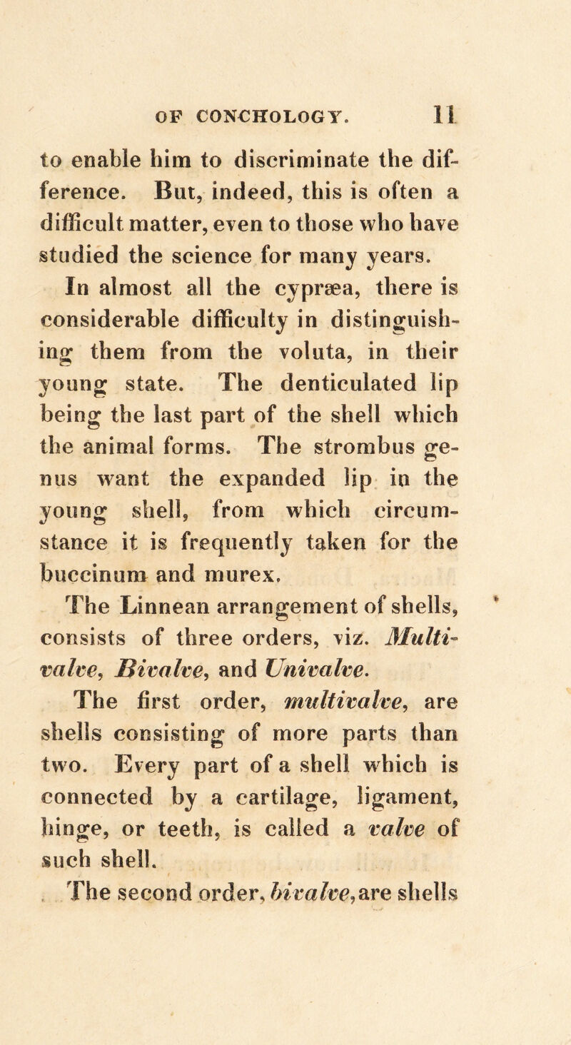 to enable him to discriminate the dif- ference. But, indeed, this is often a difficult matter, even to those who have studied the science for many years. In almost all the cyprsea, there is considerable difficulty in distinguish- ing them from the voluta, in their young state. The denticulated lip being the last part of the shell which the animal forms. The strombus ge- nus want the expanded lip in the young shell, from which circum- stance it is frequently taken for the buccinum and murex, The Linnean arrangement of shells, consists of three orders, viz. Multi- vahe^ Bivalve^ and Univalve* The first order, multivalve, are shells consisting of more parts than two. Every part of a shell which is connected by a cartilage, ligament, hinge, or teeth, is called a valve of such shell. / . The second order, ftirafec,are shells