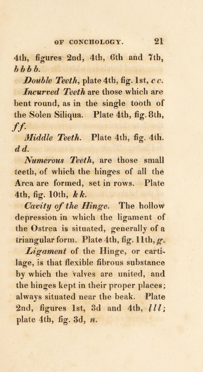 4th, figures 2nd, 4tb, 6lh and 7ih^ hhhh. Double Teethe plate 4th, fig. 1st, cc. Incurved Teeth are those which are bent round, as in the single tooth of the Solen Siliqua. Plate 4th, fig. 8th, //• Middle Teeth. Plate 4th, fig. 4th. dd. Numerous Teeth^ are those small teeth, of which the hinges of all the Area are formed, set in rows. Plate 4th, fig. 10th, kk. Cavity of the Hinge. The hollow depression in which the ligament of the Ostrea is situated, generally of a triangular form. Plate 4th, fig. 11th, g*. Ligament of the Hinge, or carti- lage, is that flexible fibrous substance by which the Valves are united, and the hinges kept in their proper places; always situated near the beak. Plate 2nd, figures 1st, 3d and dtb. III; plate 4tb5 fig. 3d, n.