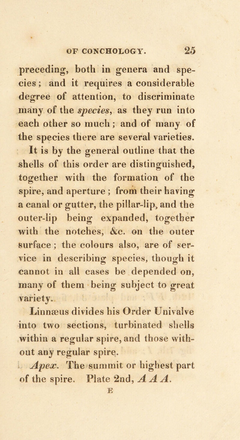 preceding, both in genera and spe- cies ; and it requires a considerable degree of attention, to discriminate many of the species^ as they run into each other so much; and of many of the species there are several varieties. It is by the general outline that the shells of this order are distinguished, together with the formation of the spire, and aperture ; from their having a canal or gutter, the pillar-lip> and the outer-lip being expanded, together with the notches, 4&c. on the outer surface; the colours also, are of ser- vice in describing species, though it cannot in all cases be depended on, many of them being subject to great variety. Linnseus divides his Order Univalve into two sections, turbinated shells within a regular spire, and those with- out any regular spire, s Apex, The summit or highest part of the spire. Plate 2nd, AAA, E