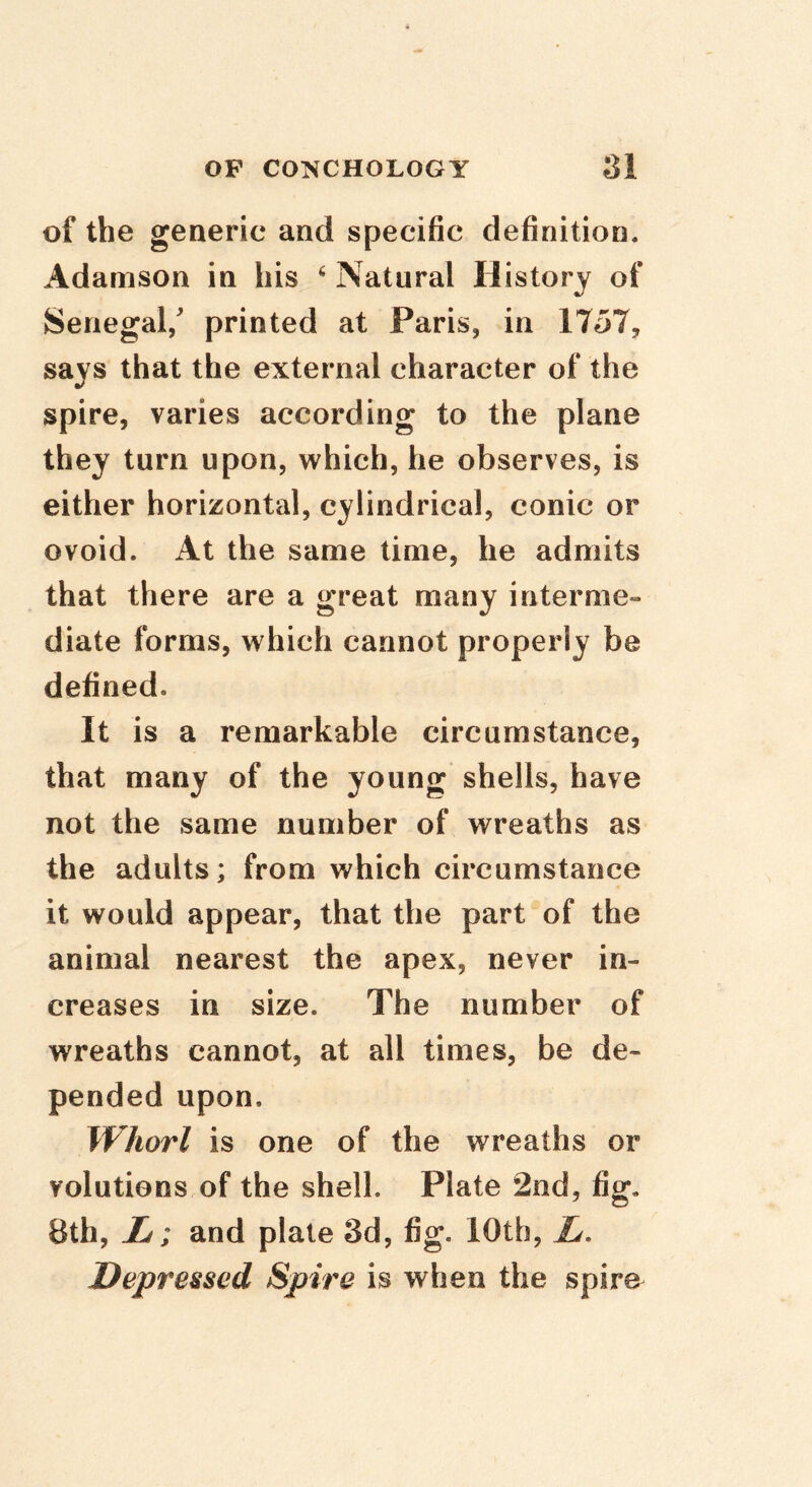 of the generic and specific definition. Adamson in his ^ Natural History of Senegal/ printed at Paris, in 1757, says that the external character of the spire, varies according to the plane they turn upon, which, he observes, is either horizontal, cylindrical, conic or ovoid. At the same time, he admits that there are a great many interme- diate forms, which cannot properly be defined. It is a remarkable circumstance, that many of the young shells, have not the same number of wreaths as the adults; from which circumstance it would appear, that the part of the animal nearest the apex, never in- creases in size. The number of wreaths cannot, at all times, be de- pended upon. Whorl is one of the wreaths or volutions of the shell. Plate 2nd »fig- 8th, L; and plate 3d, fig. 10th, L, Depressed Spire is when the spiro