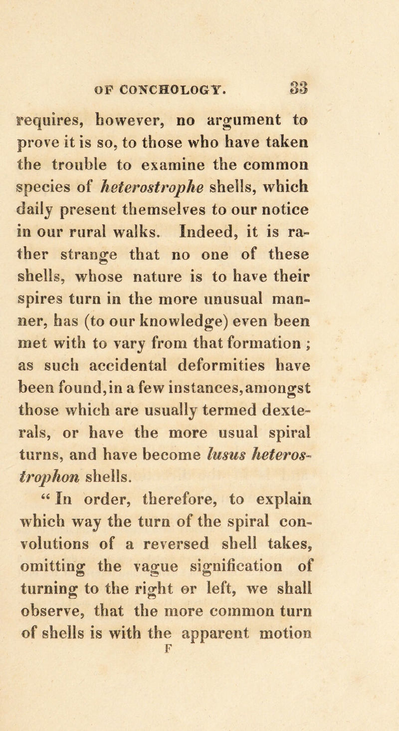 requires, however, no argument to prove it is so, to those who have taken the trouble to examine the common species of heterostrophe shells, which daily present themselves to our notice in our rural walks. Indeed, it is ra- ther strange that no one of these shells, whose nature is to have their spires turn in the more unusual man- ner, has (to our knowledge) even been met with to vary from that formation ; as such accidental deformities have been found,in a few instances,amongst those which are usually termed dexle- rals, or have the more usual spiral turns, and have become lusiis heteros- trophon shells. In order, therefore, to explain which way the turn of the spiral con- volutions of a reversed shell takes, omitting the vague signification of turning to the right or left, we shall observe, that the more common turn of shells is with the apparent motion F