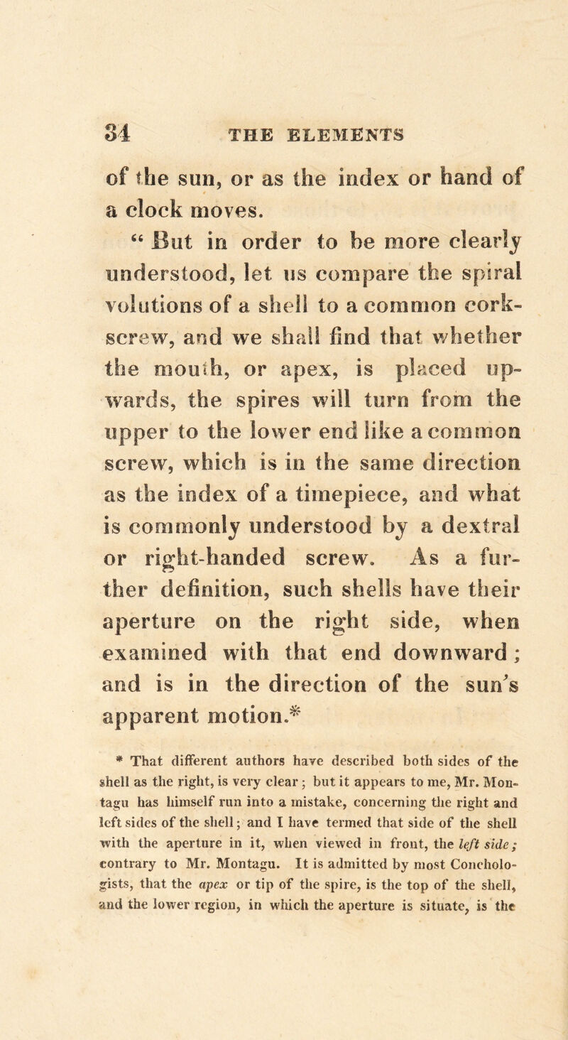 of the sun, or as the index or hand of * a clock moves. “ But in order to be more clearly understood, let us compare the spiral volutions of a shell to a common cork- screw, and we shall find that v/hether the mouth, or apex, is placed up- wards, the spires will turn from the upper to the lower end like a common screw, which is in the same direction as the index of a timepiece, and what is commonly understood by a dextral or right-handed screw. As a fur- ther definition, such shells have their aperture on the right side, when examined with that end downward; and is in the direction of the sun^s apparent motion.^ * That different authors have described both sides of the shell as the right, is very clear; but it appears to me, Mr. Mon- tagu has himself run into a mistake, concerning tlie right and left sides of the shell; and I have termed that side of the shell with the aperture in it, when viewed in front, the side; contrary to Mr. Montagu. It is admitted by most Concholo- gists, that the apex or tip of the spire, is the top of the shell, and the lower region, in which the aperture is situate, is the
