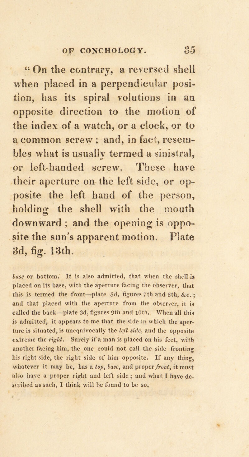 “ On the contrary, a reversed shell when placed in a perpendicvdar posi- tion, has its spiral volutions in an opposite direction to the motion of the index of a watch, or a clock, or to a common screw ; and, in fact, resem- bles what is usually termed a sinistra!, or left-handed screw. These have their aperture on the left side, or op- posite the left hand of the person, lioldinor the shell with the mouth downward; and the opening is oppo- site the sun's apparent motion. Plate Sd, fig. 13th. base or bottom. It is also admitted, that when the shell is placed on its base, with the aperture facing the observer, that this is termed the front—plate 3d, figures 7th and 8th, &c.; and that placed with the aperture from the observer, it is called the back—plate 3d, figures 9th and 10th. When all this is admitted, it appears to me that the side in which the aper- ture is situated, is unequivocally the left side, and the opposite extreme the right. Surely if a man is placed on his feet, with another facing him, the one could not call the side fronting his right side, the right side of him opposite. If any thing, whatever it may be, has a top, base, and proper/rowf, it must also have a proper right and left side; and what I have de»« scribed as such, I think w ill be found to be so.