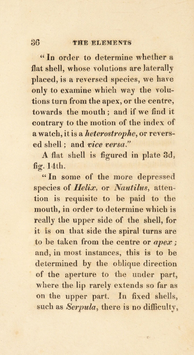 “ In order to determine whether e flat shell, whose volutions are laterally placed, is a reversed species, we have only to examine which way the volu- tions turn from the apex, or the centre, towards the mouth; and if we find it contrary to the motion of the index of a watch, it is a lieterostropJie^ or revers- ed shell; and vice versa ” A flat shell is figured in plate Sd, fig. 14th. In some of the more depressed species of Helix, or Nautilus^ atten» tion is requisite to be paid to the mouth, in order to determine which is really the upper side of the shell, for it is on that side the spiral turns are to be taken from the centre or apex; and, in most instances, this is to be determined by the oblique direction of the aperture to the under part, where the lip rarely extends so far as on the upper part. In fixed shells, such as Serpula^ there is no difficulty.