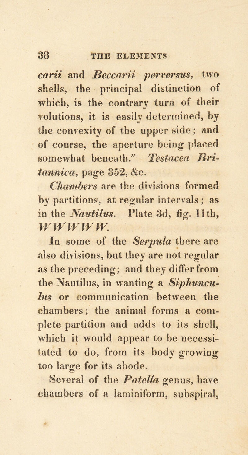 carii and Beccarii perversus^ two shells, the principal distinction of which, is the contrary turn of their volutions, it is easily deteruuned, by the convexity of the upper side; and of course, the aperture being placed somewhat beneath/ Testacea Bri- tannica^ 352, &c. Chambers are the divisions formed by partitions, at regular intervals ; as in the Nautilus. Plate 3d, fig. llth, IV W WWW. In some of the Serpula there are also divisions, but they are not regular as the preceding; and they differ from the Nautilus, in wanting a Siphuncu- lus or communication between the chambers; the animal forms a com- plete partition and adds to its shell, which it would appear to be necessi- tated to do, from its body growing too large for its abode. Several of the Patella genus, have chambers of a laraioiform, subspiral.