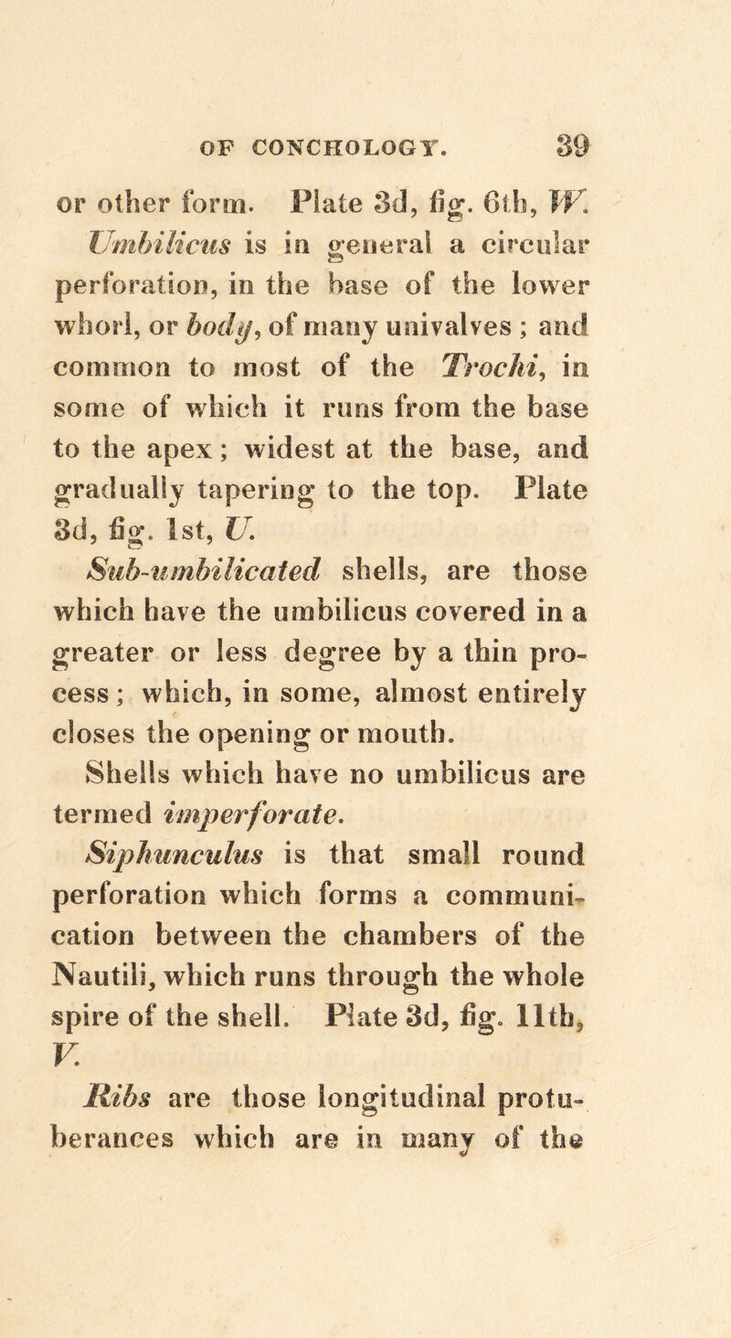 or other form. Plate 3d, fig. 6th, W, Umbilicus is in o;eiieral a circular perforation, in the base of the lower whorl, or body, of many univalves ; and common to most of the TrocJii, in some of which it runs from the base to the apex; widest at the base, and gradually tapering to the top. Plate 3d, fig. 1st, U, Sub~umhilicated shells, are those which have the umbilicus covered in a greater or less degree by a thin pro- cess; which, in some, almost entirely closes the opening or mouth. Shells which have no umbilicus are termed imperforate, Siphunculus is that small round perforation which forms a communi- cation between the chambers of the Nautili, which runs through the whole spire of the shell. Plate 3d, fig. 11th, V, liibs are those longitudinal protu- berances which are in many of the