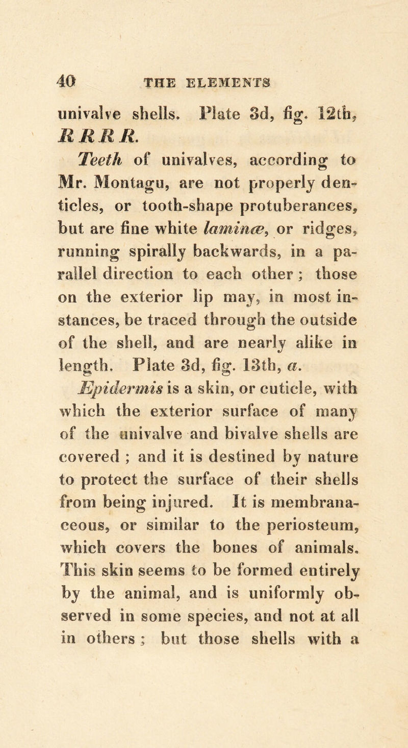univalve shells. Plate Sd, fig. 12thj RRRR. Teeth of univalves, according to Mr. Montagu, are not properly den- ticles, or tooth-shape protuberances, but are fine white laminm^ or ridges, running spirally backwards, in a pa- rallel direction to each other; those on the exterior lip may, in most in- stances, be traced through the outside of the shell, and are nearly alike in length. Plate 3d, fig. 13th, a. Epidermis is a skin, or cuticle, with which the exterior surface of many of the univalve and bivalve shells are covered ; and it is destined by nature to protect the surface of their shells from being injured. It is membrana- ceous, or similar to the periosteum, which covers the bones of animals. This skin seems to be formed entirely by the animal, and is uniformly ob- served in some species, and not at all in others ; but those shells with a