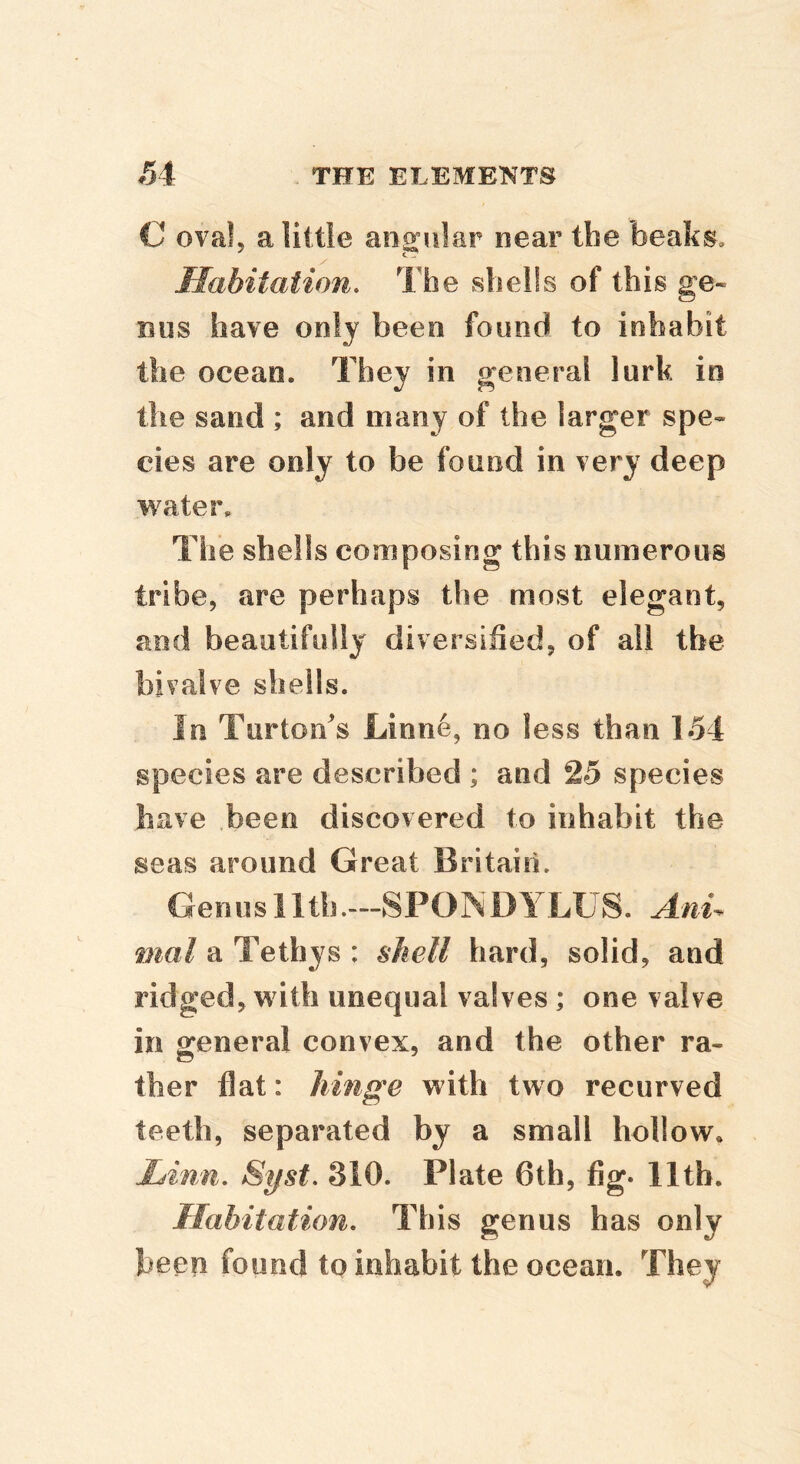 C oval, a little angular near the beaks. Habitation. The shells of this ge- nus have only been found to inhabit the ocean. They in general lurk in the sand ; and many of the larger spe- cies are only to be found in very deep water. The shells composing this numerous tribe, are perhaps the most elegant, and beautifully diversihed, of all the bivalve shells. In Turton's Linne, no less than 154 species are described ; and 25 species have been discovered to inhabit the seas around Great Britain. Genus 11th.—SPONDYLUS. Anu mal a Tethys : shell hard, solid, and ridged, with unequal valves ; one valve in general convex, and the other ra- ther flat: hinge with two recurved teeth, separated by a small hollow. Linn. Syst. 310. Plate 6th, fig. lltb. Habitation. This genus has only been found to inhabit the ocean. They