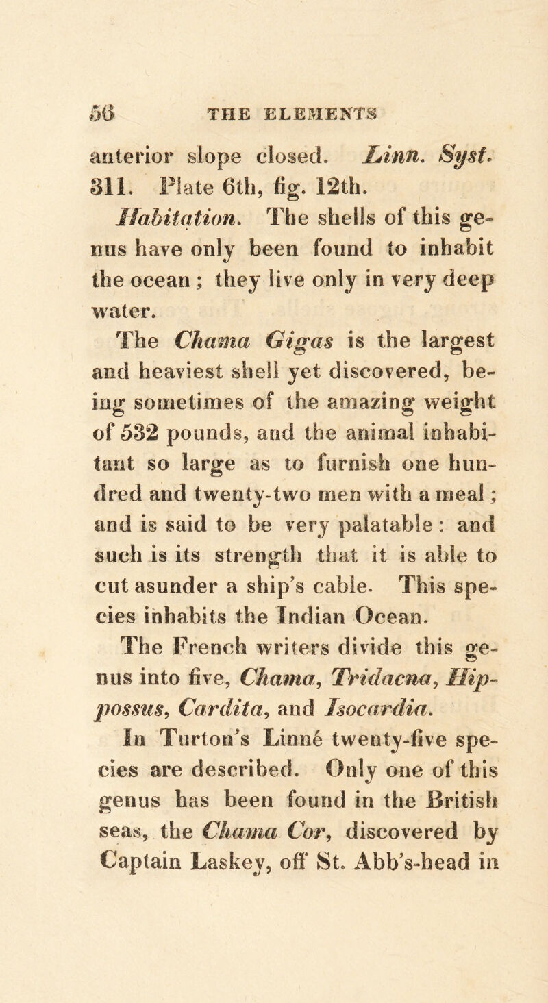 anterior slope closed. Linn, Syst^ 311. Plate Gth, fig. 12th. Habitation, The shells of this ge- nus have only been found to inhabit the ocean ; they live only in very deep water. The Chama Gigas is the largest and heaviest shell yet discovered, be- ing sometimes of the amazing weight of 532 pounds, and the animal inhabi- tant so large as to furnish one hun- dred and twenty-two men with a meal; and is said to be very palatable: and such is its strength that it is able to cut asunder a ship's cable. This spe- cies inhabits the Indian Ocean. The French writers divide this gfe- nus into five, Chama^ Tridacna^ Hip- possus, Cardita^ and Isocardia, In Turton^s Linne twenty-five spe- cies are described. Only one of this genus has been found in the British seas, the Chama Cor, discovered by Captain Laskey, off St. AbbVhead in