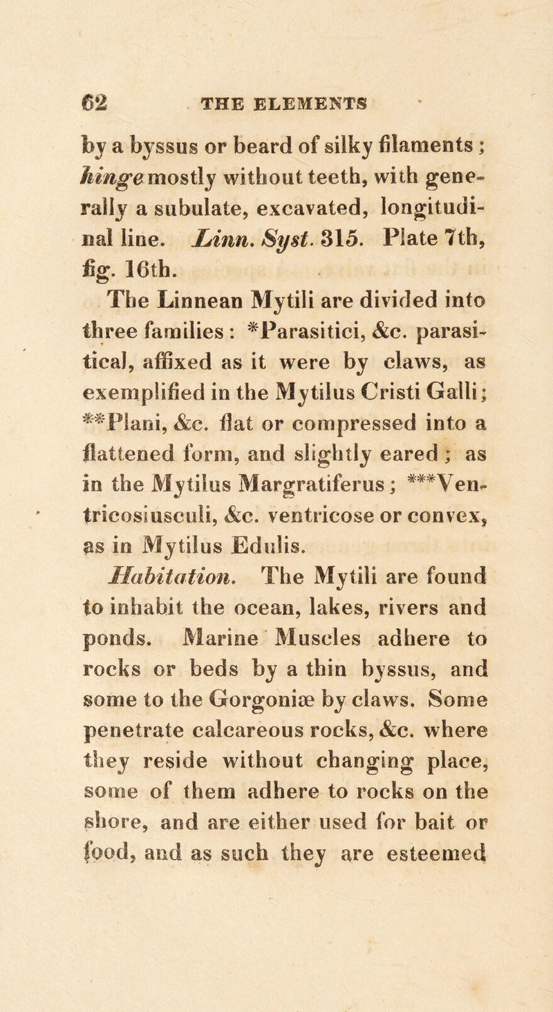 hy a byssus or beard of silky filaments; kmg^emoBtly without teeth, with gene- rally a subulate, excavated, longitudi- nal line. Linn, Syst. Sl5, Plate 7th, fig. 16th. The Linnean Mytili are divided into three families : ^Parasitici, &c. parasi- tical, affixed as it were by claws, as exemplified in the Mytilus Cristi Galli; ^^Plani, &c. flat or compressed into a flattened form, and slightly eared ; as in the Mytilus Margratiferus; ^^^Ven- tricosiusculi, &c. ventricose or convex, as in Mytilus Edulis. Habitation, The Mytili are found to inhabit the ocean, lakes, rivers and ponds. Marine Muscles adhere to rocks or beds by a thin byssus, and some to the Gorgonise by claws. Some penetrate calcareous rocks, 4&c. where they reside without changing place, some of them adhere to rocks on the shore, and are either used for bait or food, and as such they are esteemed