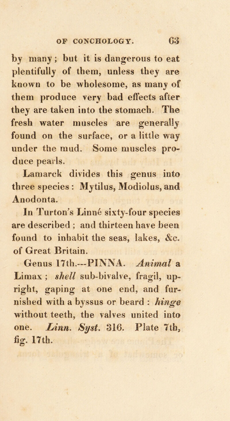 by many; but it is dangerous to eat plentifully of them, unless they are known to be wholesome, as many of them produce very bad effects after they are taken into the stomach. The fresh water muscles are generally found on the surface, or a little way under the mud. Some muscles pro- duce pearls. Lamarck divides this genus into three species : Mytilus, Modiolus, and Anodonta. In Turton^s Linne sixty-four species are described ; and thirteen have been found to inhabit the seas, lakes, &c. of Great Britain. Genus 17th.—PINNA. Animal a Limax ; shell sub-bivalve, fragil, up- right, gaping at one end, and fur- nished with a byssus or beard : hinge without teeth, the valves united into one. Linn. Syst. 316. Plate Ttb^ fig. 17th.