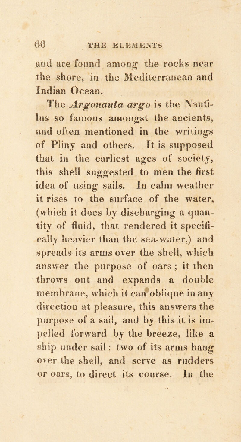 and are found among the rocks near the shore, in the Mediterranean and Indian Ocean. The Argonauta orgo is the Nauti- lus so famous amongst the ancients, and often mentioned in the writings of Pliny and others. It is supposed that in the earliest ages of society, this shell suo:o:ested to men the first idea of usino* sails. In calm weather it rises to the surface of the water, (which it does by discharging a quan- tity of fluid, that rendered it specifi- cally heavier than the sea-water,) and spreads its arms over the shell, which answer the purpose of oars ; it then throws out and expands a double membrane, which it can oblique in any direction at pleasure, this answers the purpose of a sail, and by this it is im- pelled forward by the breeze, like a ship under sail; two of its arms hang over the shell, and serve as rudders or oars, to direct its course. In the
