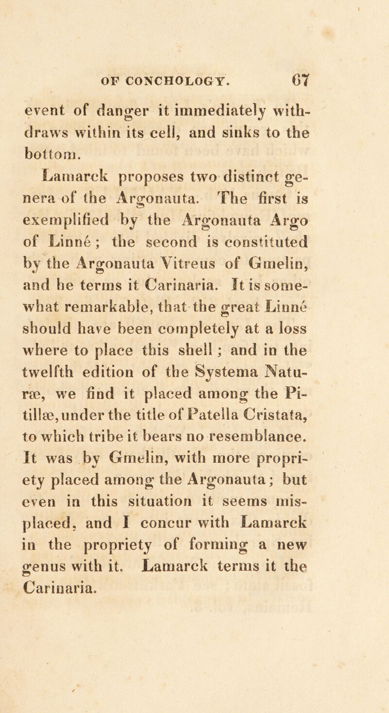event of danger it immediately with- draws within its cell, and sinks to the bottom. Lamarck proposes two distinct ge- nera of the Argonauta. The first is exemplified by the Argonauta Argo of Linne ; the second is constituted by the Argonauta Vitreus of Gmelio, and he terms it Carinaria. It is some- what remarkable, that the ^reat Linne should have been completely at a loss where to place this shell; and in the twelfth edition of the Systema Natu- re, we find it placed among the Pi- tillse, under the title of Patella Cristataj to which tribe it bears no resemblance. It was by Gmelin, with more propri- ety placed among the Argonauta; but even in this situation it seems mis- placed. and I concur with Lamarck in the propriety of forming a new ofenus with it. Lamarck terms it the Carinaria.