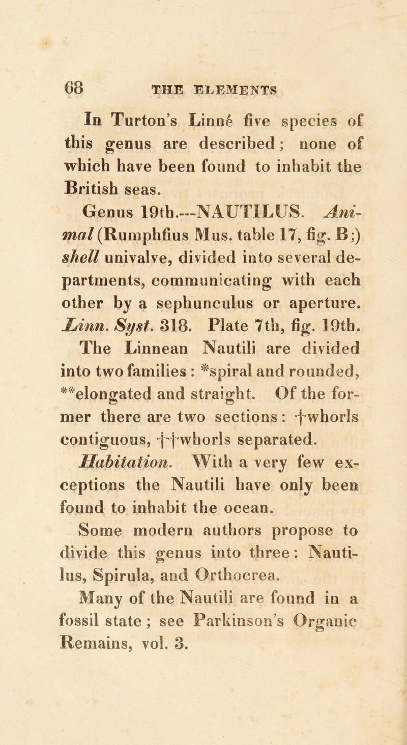 In Turton’s Linn6 five species of this genus are described; none of which have been found to inhabit the British seas. Genus lOth.—NAUTILUS. Ani- mal (Rumphtius Mus. table 17> fig. B;) shell univalve, divided into several de- partments, communicating with each other by a sephunculus or aperture. Linn, Syst. 318. Plate 7th, fig. 19th. The Linnean Nautili are divided into two families : ^spiral and rounded, **elongated and straight. Of the for- mer there are two sections: -j^whorls contiguous, f-j'whorls separated. Habitation, With a very few ex- ceptions the Nautili have only been found to inhabit the ocean. Some modern authors propose to divide this genus into three: Nauti- lus, Spirilla, and Orthocrea. Many of the Nautili are found in a fossil state; see Parkinson’s Organic Remains, vol. 3.
