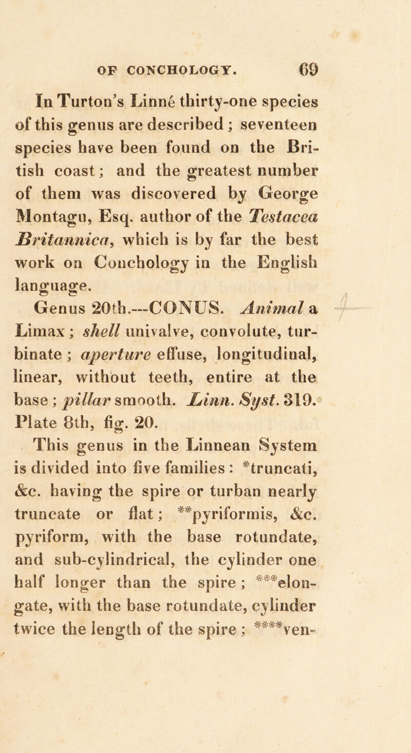 In Turton's Linne thirty-one species of this genus are described ; seventeen species have been found on the Bri- tish coast; and the greatest number of them was discovered by George Montagu, Esq. author of the Testacea Britannica^ which is by far the best work on Conchology in the English language. Genus 20th.—CONUS. Animal a Limax ; shell univalve, convolute, tur- binate ; aperture effuse, longitudinal, linear, without teeth, entire at the base ; pillar smooth. Linn, 8yst, 319. Plate 8th, fig. 20. This genus in the Linnean System is divided into five families : ^truncati, &c. having the spire or turban nearly truncate or flat; ^^pyriformis, &c. pyriform, with the base rotundate, and sub-cylindrical, the cylinder one half longer than the spire; ^“*elon- gate, with the base rotundate, cylinder twice the length of the spire; ^^'^^ven-