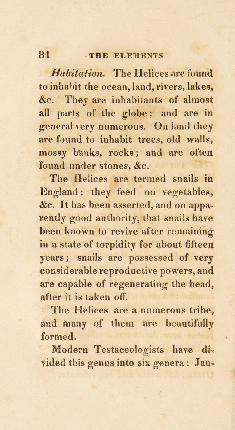 Habitation. The Helices are found to inhabit the ocean, land, rivers, lakes, &c. They are inhabitants of almost all parts of the globe; and are in general very numerous* On land they are found to inhabit trees, old walls, mossy bunks, rocks; and are often found under stones, &c. The Helices are termed snails in England; they feed on vegetables, &c. It has been asserted, and on appa- rently good authority, that snails have been known to revive after remaining in a state of torpidity for about fifteen years; snails are possessed of very considerable reproductive powers, and are capable of regenerating the head, after it is taken olf. The Helices are a numerous tribe, and many of them are beautifully formed. Modern Testaceologists have di- vided this genus into six genera : Jan-