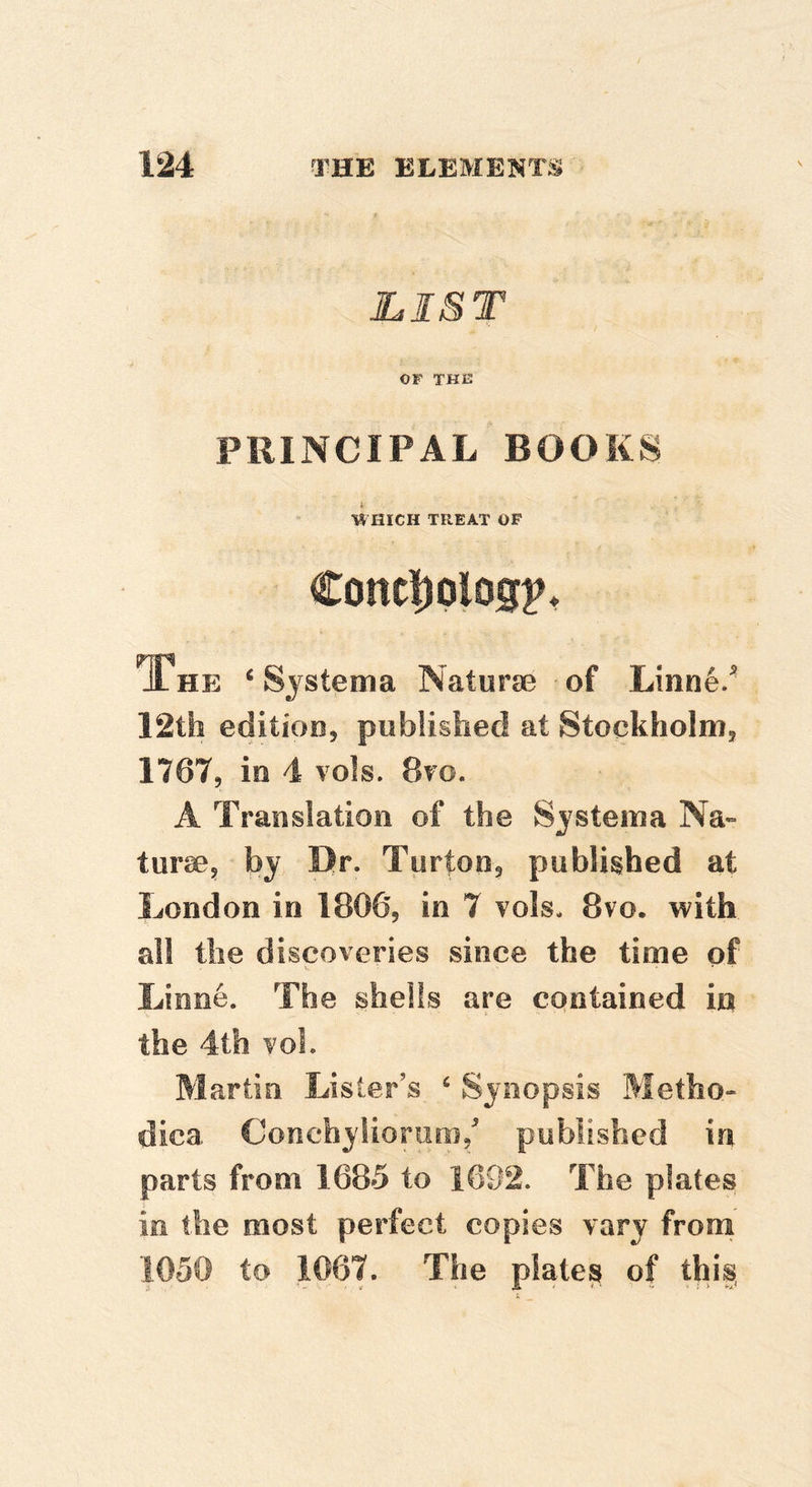 LIST OF THE PRINCIPAL BOOKS I WHICH TREAT OF Cont|)plog^* The ‘Sjstema Naturse of Linn6/ 12th editioo, published at Stockholmj 1767, in 4 vols. 8to. A Translation of the Sjstema Na-» turaBj by Dr. Turton^ published at London in I8O65 in 7 vols. 8vo. with all the discoveries since the time of Linne. The shells are contained in the 4th vol. Martin Lister’s ‘ Synopsis Metho- dica Conchylioriiiis/ published in parts from 1685 to 1692. The plates in the most perfect copies vary from 1050 to 1067. The plate^ of this,