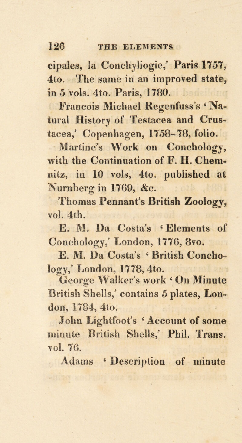 eipaies, la Concliyliogie/ Paris 1757, 4to. The same in an improved state, in 5 vols. 4to. Paris, 1780. Francois Michael Regenfiiss’s ‘ Na- tural History of Testacea and Crus- tacea, Copenhagen, 1758—78, folio. Martinets Work on Conchology, with the Continuation of F. H. Chem- nitz, in 10 vols, 4to, published at Nurnberg in 1769, &c. Thomas Pennant’s British Zoology, vol. 4th. E, M. Da Costa’s ^ Elements of Conchology,’ London, 1776, 8vo. E. M. Da Costa s ^ British Concho- logy,’ London, 1778, 4to. Georp’e Walker’s work ‘ On Minute British Shells,’ contains 5 plates, Lon- don, 1784, 4to. John Li ghtfoot’s ‘ Account of some iiiinote British Shells,’ Phil. Trans, vol. 76. Adams ^ Description of minute 1