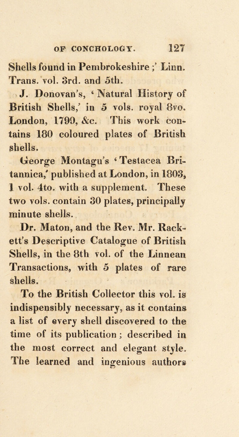 Shells found in PembrokeshireLion. Trans, vol. 3rd. and 5th. »J. Donovan's, ^ Natural History of British Shells,' in 5 vols. royal 8vo, London, 1799, &c. This work con- tains 180 coloured plates of British shells. George Montagu's ‘ Testacea Bri- tannica,' published at London, in 1803j 1 vol. 4to. with a supplement. These two vols. contain 30 plates, principally minute shells.. Dr. Maton, and the Rev. Mr. Rack- ett's Descriptive Catalogue of British Shells, in the 8th vol. of the Linnean Transactions, with 5 plates of rare shells/ To the British Collector this voL is indispensibly necessary, as it contains a list of every shell discovered to the time of its publication; described in the most correct and elegant style. The learned and ingenious authors