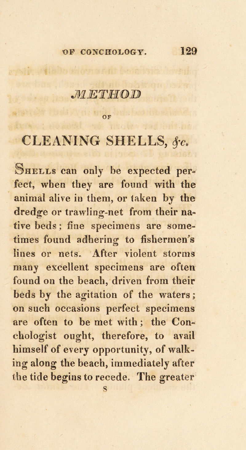 JWETMOIJ) OF CLEANING SHELLS, Shells can only be expected per- feet, when they are found with the animal alive in them, or taken by the dredge or trawliog-net from their na- tive beds; fine specimens are some- times found adhering to fishermen^s lines or nets. After violent storms many excellent specimens are often found on the beach, driven from their beds by the agitation of the waters; on such occasions perfect specimens are often to be met with; the Con- chologist ought, therefore, to avail himself of every opportunity, of walk- ing along the beach, immediately after the tide begins to recede* The greater s /