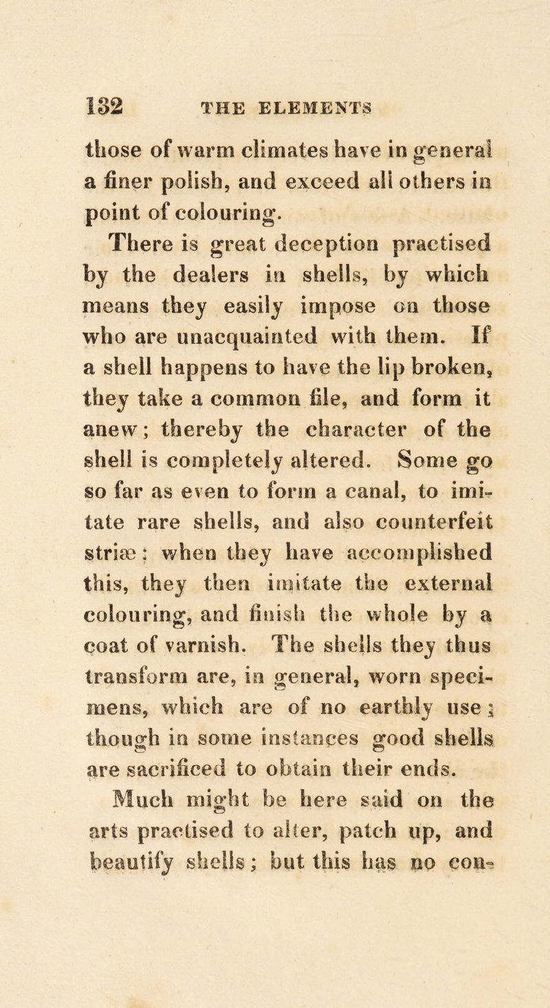 those of warm climates have in general a finer polish, and exceed all others in point of colouring. There is great deception practised by the dealers in shells, by which means they easily impose on those who are unacquainted with them. If a shell happens to have the lip broken, they take a common file, and form it anew; thereby the character of the shell is completely altered. Some go so far as even to form a canal, to imi- tate rare shells, and also counterfeit strife: when they have accomplished this, they then imitate the external colouring, and finish the whole by a coat of varnish. The shells they thus transform are, in general, worn speci- mens, which are of no earthly use a though in some instances good shells are sacrificed to obtain their ends. Much might be here said on the arts practised to alter, patch up, and beautify shells; but this has no con-=2