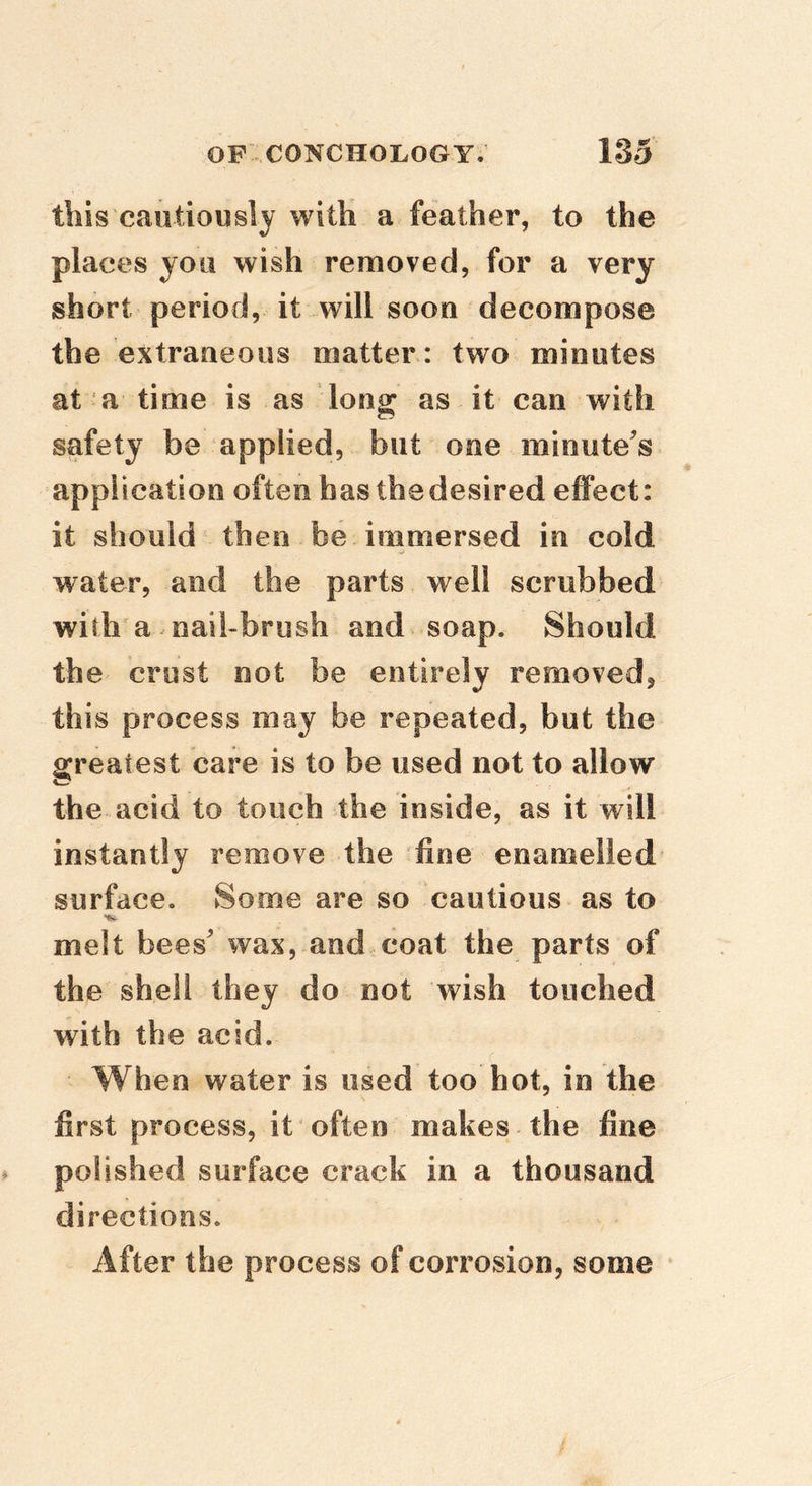this cautiously with a feather, to the places you wish removed, for a very short period, it will soon decompose the extraneous matter : two minutes at a time is as long as it can with safety be applied, but one minute^s application often hasthedesired effect: it should then be immersed in cold water, and the parts well scrubbed with a naibbrush and soap. Should the crust not be entirely removed, this process may be repeated, but the greatest care is to be used not to allow the acid to touch the inside, as it will instantly remove the fine enamelled surface. Some are so cautious as to melt bees wax, and coat the parts of the shell they do not wish touched with the acid. When water is used too hot, in the first process, it often makes the fine polished surface crack in a thousand directions. After the process of corrosion, some