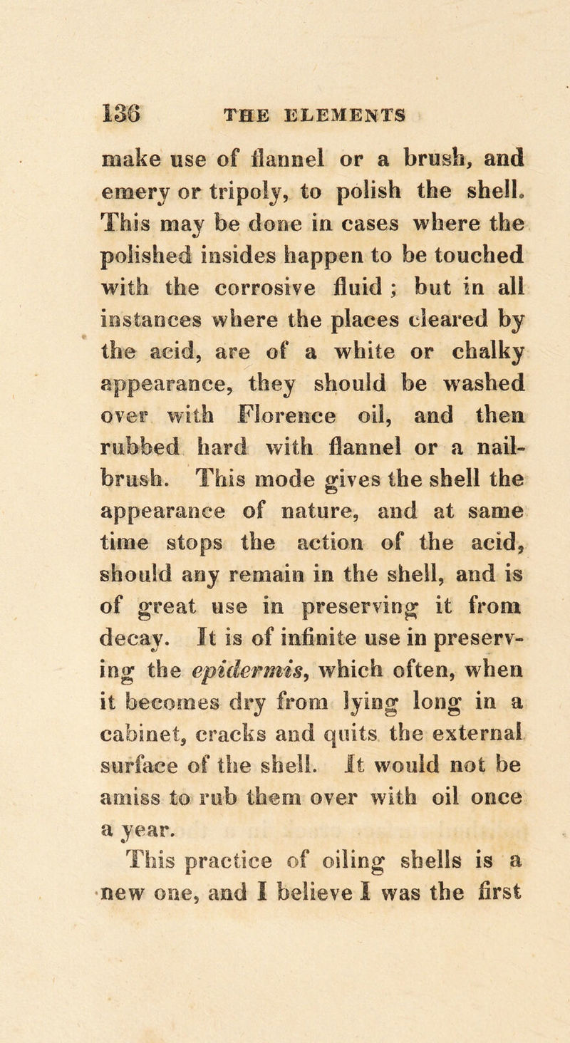 make use of flannel or a brush, and emery or tripoly, to polish the shell. This may be done in cases where the polished insides happen to be touched with the corrosive fluid ; but in all instances where the places cleared by the acid, are of a white or chalky appearance, they should be washed over with Florence oil, and then rubbed hard with flannel or a nail- brush. This mode gives the shell the appearance of nature, and at same time stops the action of the acid, should any remain in the shell, and is of great use in preserving it from decay. It is of infinite use in preserv- ing the epidermis^ which often, when it becomes dry from lying long in a cabinet, cracks and quits the external surface of the shell. It would not be amiss to rob them over with oil once a year. This practice of oiling shells is a •new one, and I believe I was the first