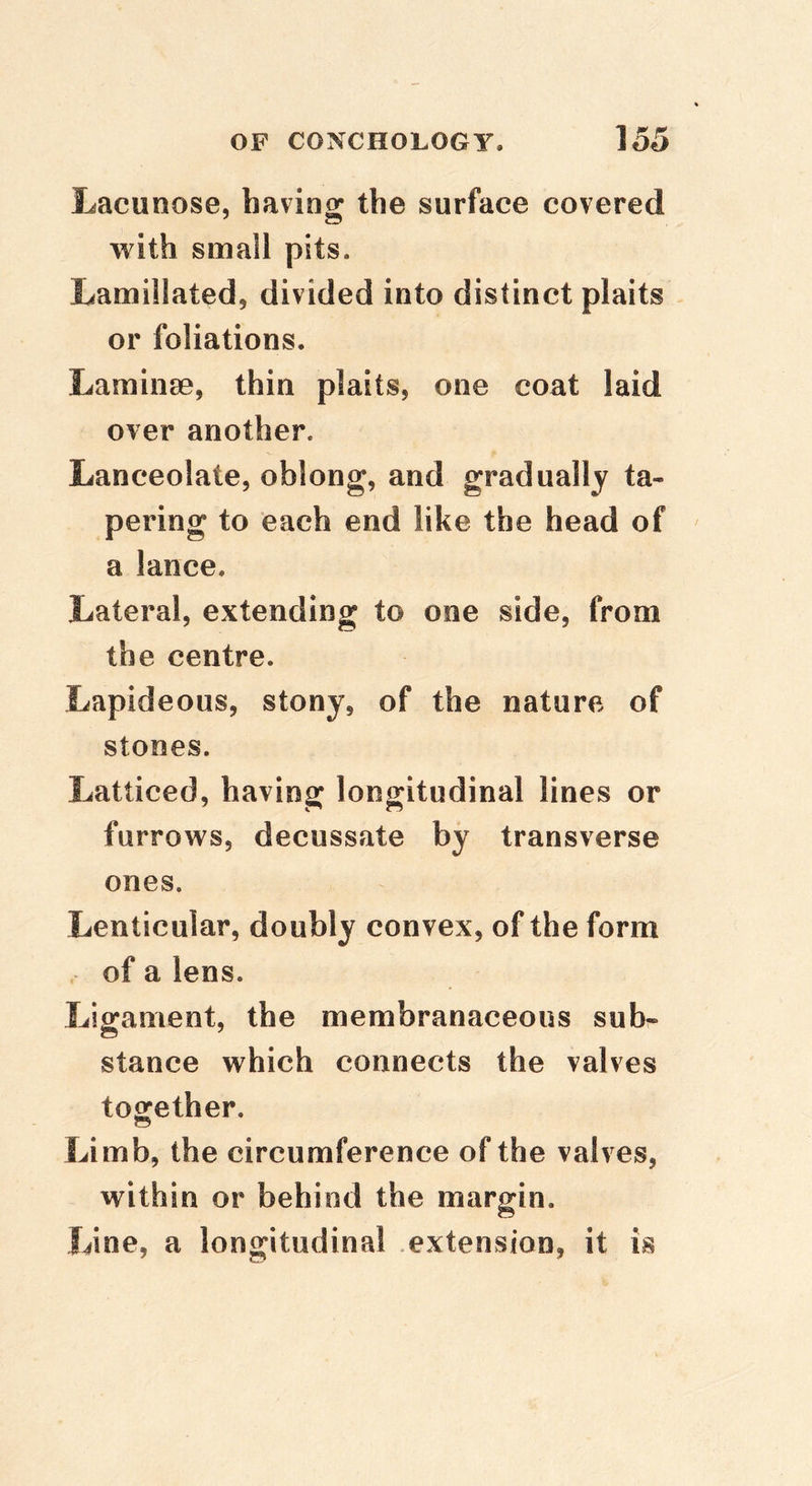 Lacunose, having the surface covered with small pits. Lamillated, divided into distinct plaits or foliations. Laminae, thin plaits, one coat laid over another. Lanceolate, oblong, and gradually ta- pering to each end like the head of a lance. Lateral, extending to one side, from the centre. Lapideous, stony, of the nature of stones. Latticed, having: longitudinal lines or furrows, decussate by transverse ones. Lenticular, doubly convex, of the form of a lens. Ligament, the membranaceous sub- stance which connects the valves together. Limb, the circumference of the valves, within or behind the margin. Line, a longitudinal extension, it is
