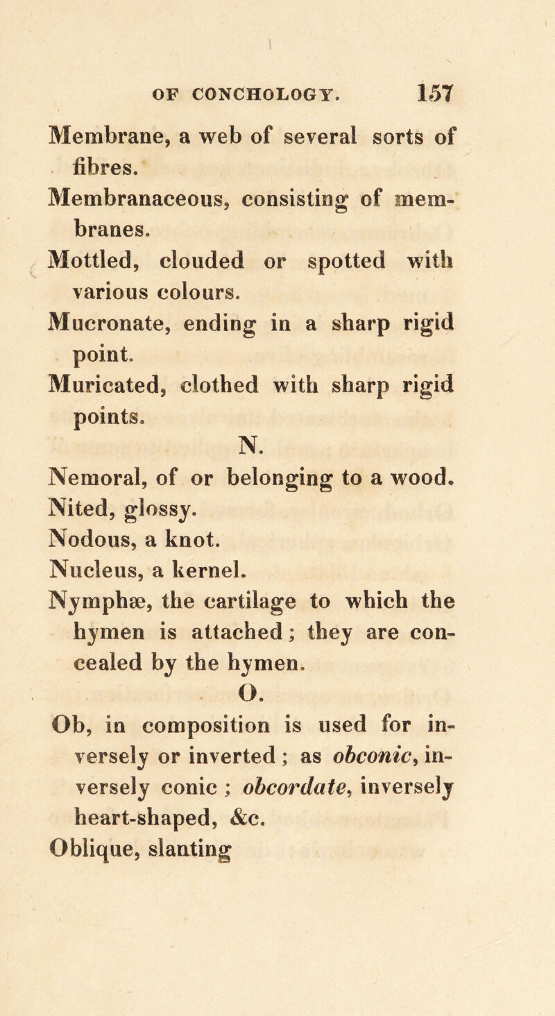 Membrane, a web of several sorts of fibres. Membranaceous, consisting of mem- branes. Mottled, clouded or spotted with various colours. Mucronate, ending in a sharp rigid point. Muricated, clothed with sharp rigid points. N. Nemoral, of or belonging to a wood* Nited, glossy. Nodous, a knot. Nucleus, a kernel. Nymphae, the cartilage to which the hymen is attached; they are con- cealed by the hymen. O. Ob, in composition is used for in- versely or inverted ; as obconic^ in- versely conic ; obcordate^ inversely heart-shaped, &c. Oblique, slanting