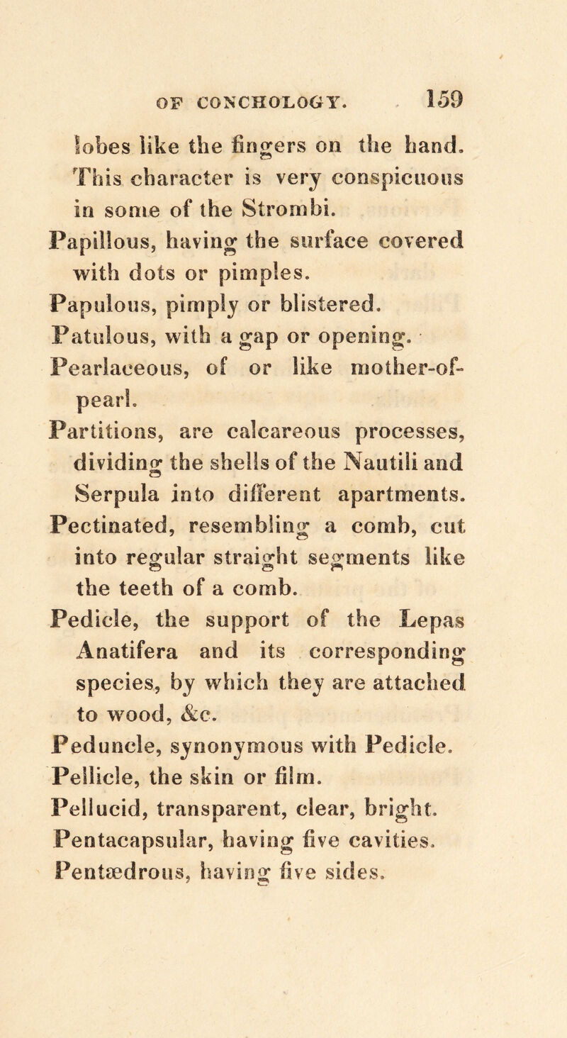 lobes like the fingers on the hand. This character is very conspicuous in some of the Strombi. Papillous, having the surface covered with dots or pimples. Papulous, pimply or blistered. Patulous, with a gap or opening. Pearlaceous, of or like mother-of- pearl. Partitions, are calcareous processes, dividing: the shells of the Nautili and Serpula into different apartments. Pectinated, resembling a comb, cut into regular straight segments like the teeth of a comb. Pedicle, the support of the Lepas Anatifera and its corresponding species, by which they are attached to wood, &c. Peduncle, synonymous with Pedicle. Pellicle, the skin or film. Pellucid, transparent, clear, bright. Pentacapsnlar, having five cavities. Pentodrous, having five sides.