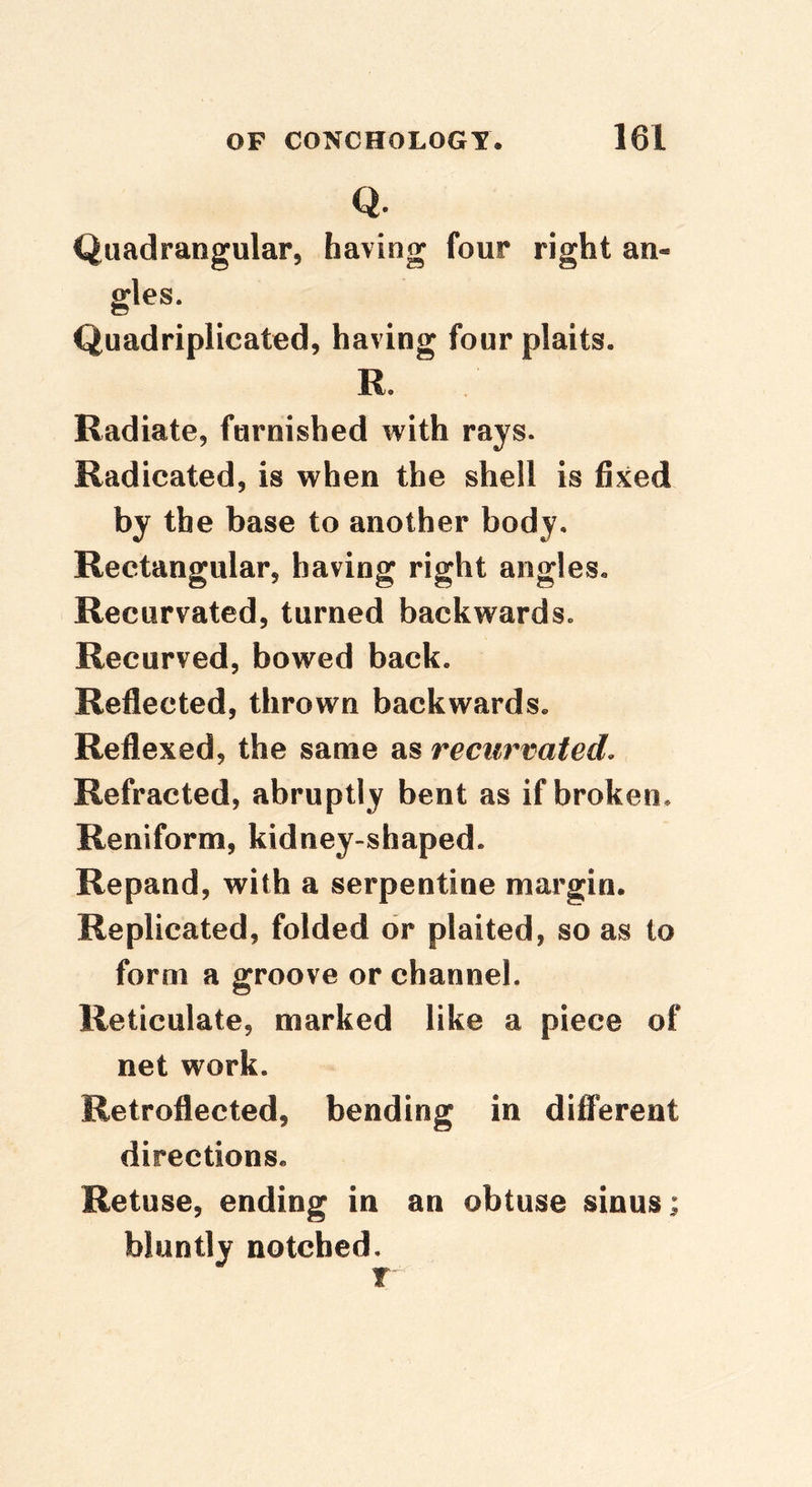 Q. Quadrangular, having four right an- gles. Quadriplicated, having four plaits. R. Radiate, furnished with rays. Radicated, is when the shell is fixed by the base to another body. Rectangular, having right angles. Recurvated, turned backwards. Recurved, bowed back. Reflected, thrown backwards. Reflexed, the same as recurvated. Refracted, abruptly bent as if broken. Reniform, kidney-shaped. Repand, with a serpentine margin. Replicated, folded dr plaited, so as to form a groove or channel. Reticulate, marked like a piece of net work. Retroflected, bending in different directions. Retuse, ending in an obtuse sinus; bluntly notched.