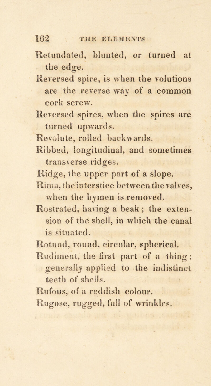 Retuodated, blimted, or tiiroed at the edge. Reversed spire, is when the volutions are the reverse way of a common cork screw. Reversed spires, when the spires are turned upwards. Revolute, rolled backwards. Ribbed, longitudinal, and sometimes transverse ridges. Ridge, the upper part of a slope. Rima, the interstice between the valves, when the hymen is removed. Rostrated, having a beak; the exten- sion of the shell, in which the canal is situated. Rotund, round, circular, spherical. Rudiment, the first part of a thing; generally applied to the indistinct teeth of shells. Rufous, of a reddish colour. Rugose, rugged, full of wrinkles.
