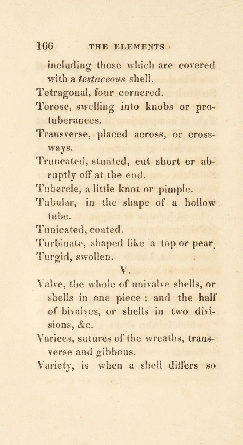 includios: those which are covered with a testaceous shell. Tetragonal, four cornered. Torose, swelling into knobs or pro- tuberances. Ti *aiisverse, placed across, or cross- ways. Truncated, stunted, cut short or ab- ruptly off at the end. Tubercle, a little knot or pimple. Tubular, in the shape of a hollow tube. Ihioicated, coated. Turbinate, shaped like a top or pea!\ Turgid, swollen. V. Valve, the whole of univalve shells, or shells in one piece ; and the half of bivalves, or shells in two divi- sions, &c. Varices, sutures of the wreaths, trans-, verse and oibbous. Variety, is when a shell differs so