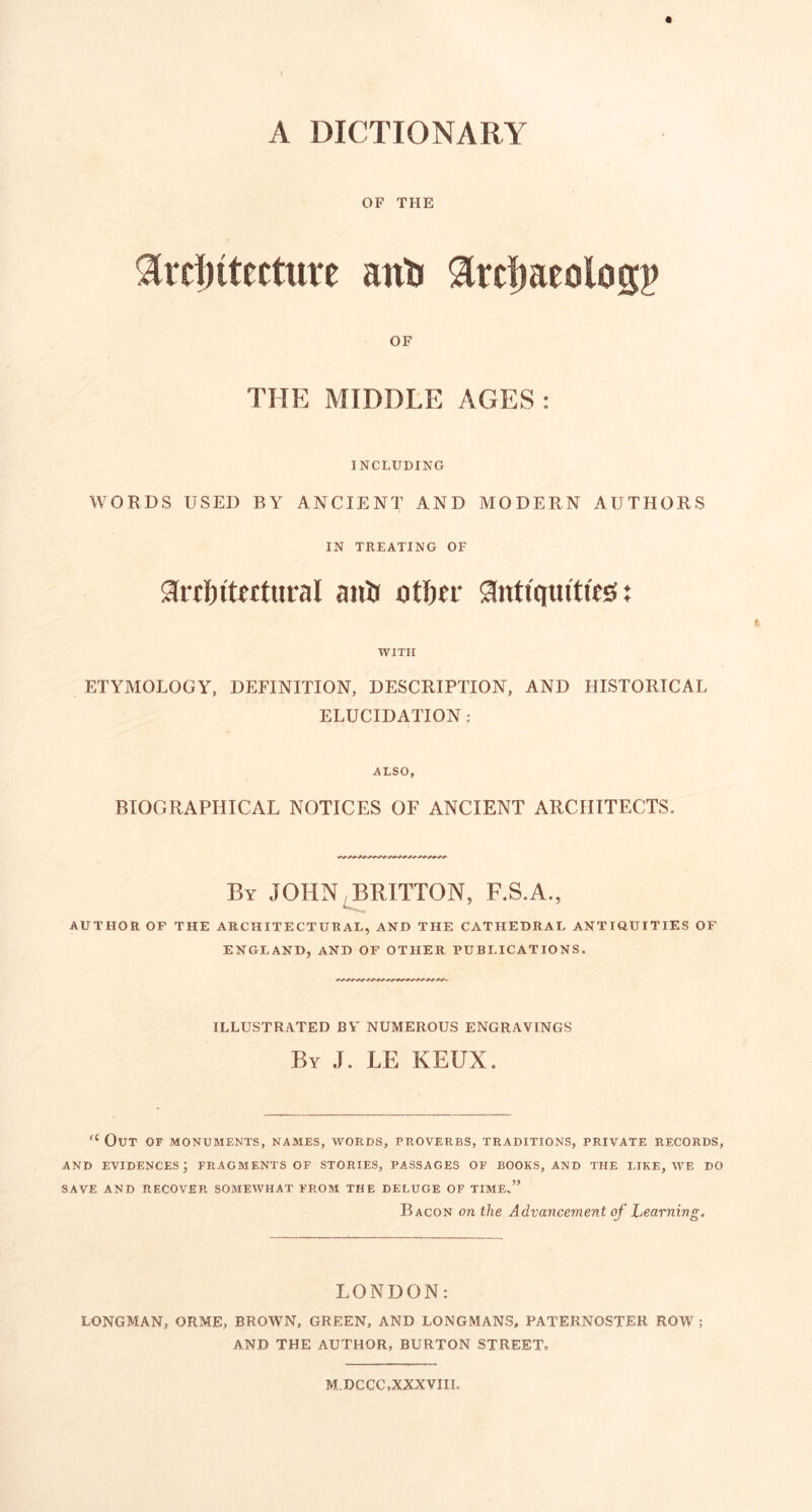 A DICTIONARY OF THE 9[ref)ttecttite anti ^Ircijaeolog^ OF THE MIDDLE AGES : INCLUDING WORDS USED BY ANCIENT AND MODERN AUTHORS IN TREATING OF airtftftetttiral anti ntlitr Sintiquitifis i WITH ETYMOLOGY, DEFINITION, DESCRIPTION, AND HISTORICAL ELUCIDATION : ALSO, BIOGRAPHICAL NOTICES OF ANCIENT ARCHITECTS. By JOHN^RITTON, F.S.A., AUTHOR OF THE ARCHITECTURAL, AND THE CATHEDRAL ANTIQUITIES OF ENGLAND, AND OF OTHER PUBLICATIONS. ILLUSTRATED BY NUMEROUS ENGRAVINGS By J. LE KEUX. Out of monuments, names, words, proverbs, traditions, private records, AND evidences; fragments of stories, passages of books, and the like, we do SAVE AND recover SOMEWHAT FROM THE DELUGE OF TIME.” Bacon on the Advancement of Learning. LONDON: LONGMAN, ORME, BROWN, GREEN, AND LONGMANS, PATERNOSTER ROW; AND THE AUTHOR, BURTON STREET, MDCCC.XXXVIII.