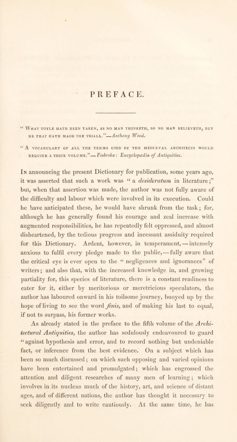 PREFACE. “ What toyle hath been taken, as no man thinketh, so no man believeth, but HE THAT HATH MADE THE TRIALL,” AlXthony Wood. “ A VOCABULARY OF ALL THE TERMS USED BY THE MEDIEVAL ARCHITECTS WOULD REQUIRE A THICK VOLUME.”—Fosbroke : Exicyclopacdia of Antiquities. In announcing the present Dictionary for publication, some years ago, it was asserted that such a work was a desideratum in literature but, when that assertion was made, the author was not fully aware of the difficulty and labour which were involved in its execution. Could he have anticipated these, he would have shrunk from the task; for, although he has generally found his courage and zeal increase with augmented responsibilities, he has repeatedly felt oppressed, and almost disheartened, by the tedious progress and incessant assiduity required for this Dictionary. Ardent, however, in temperament, — intensely anxious to fulfil every pledge made to the public, — fully aware that the critical eye is ever open to the negligences and ignorances” of writers; and also that, with the increased knowledge in, and growing partiality for, this species of literature, there is a constant readiness to cater for it, either by meritorious or meretricious speculators, the author has laboured onward in his toilsome journey, buoyed up by the hope of living to see the word finis, and of making his last to equal, if not to surpass, his former works. As already stated in the preface to the fifth volume of the Archi- tectural Antiquities, the author has sedulously endeavoured to guard ‘‘ against hypothesis and error, and to record nothing but undeniable fact, or inference from the best evidence. On a subject which has been so much discussed; on which such opposing and varied opinions have been entertained and promulgated; which has engrossed the attention and diligent researches of many men of learning; which involves in its nucleus much of the history, art, and science of distant ages, and of different nations, the author has thought it necessary to seek diligently and to Mwite cautiously. At the same time, he has