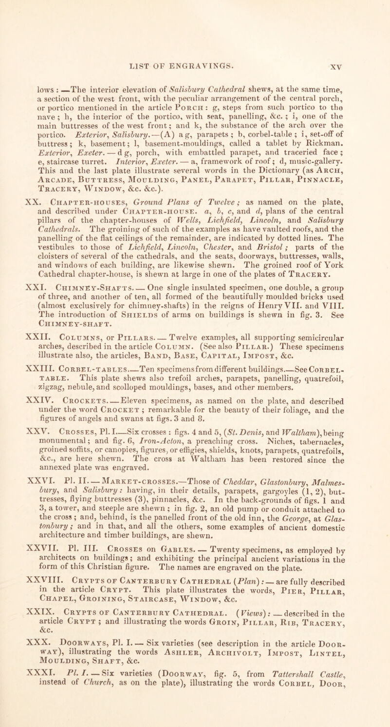 lows : —The interior elevation of Salisbury Cathedral shews, at the same time, a section of the west front, with the peculiar arrangement of tlie central porch, or portico mentioned in the article Porch : g, steps from such portico to the nave ; h, the interior of the portico, with seat, panelling, &c.; i, one of the main buttresses of the west front; and k, the substance of the arch over the portico. Exterior^ Salisbury.—(A) ag, parapets; b, corbel-table ; i, set-off of buttress; k, basement; 1, basement-mouldings, called a tablet by Rickman. Exterior., Exeter. — d g, porch, with embattled parapet, and traceried face; e, staircase turret. Interior., Exeter. — a, framework of roof; d, music-gallery. This and the last plate illustrate several words in the Dictionary (as Arch, Arcade, Buttress, Moulding, Panel, Parapet, Pillar, Pinnacle, Tracery, Window, &c. &c.). XX. Chapter-houses, Ground Plans of Twelve; as named on the plate, and described under Chapter-house, u, b, c, and d, plans of the central pillars of the chapter-houses of Wells., Lichfield, Lincoln, and Salisbury Cathedrals. The groining of such of the examples as have vaulted roofs, and the panelling of the flat ceilings of the remainder, are indicated by dotted lines. The vestibules to those of Lichfield, Lincoln, Chester, and Bristol; parts of the cloisters of several of the cathedrals, and the seats, doorways, buttresses, walls, and windows of each building, are likewise shewn. The groined roof of York Cathedral chapter-house, is shewn at large in one of the plates of Tracery. XXI. Chimney-Shafts One single insulated specimen, one double, a groiip of three, and another of ten, all formed of the beautifully moulded bricks used (almost exclusively for chimney-shafts) in the reigns of Henry VII. and VIII. The introduction of Shields of arms on buildings is shewn in fig. 3. See Chimney-shaft. XXII. Columns, or Pillars Twelve examples, all supporting semicircular arches, described in the article Column. (See also Pillar.) These specimens illustrate also, the articles, Band, Base, Capital, Impost, &c. XXIII. Co REEL-tables Ten specimensfrom different buildings See Corbel- table. This plate shews also trefoil arches, parapets, panelling, quatrefoil, zigzag, nebule, and scolloped mouldings, bases, and other members. XXIV. Crockets—Eleven specimens, as named on the plate, and described under the word Crocket ; remarkable for the beauty of their foliage, and the figures of angels and swans at figs. 3 and 8. XXV. Crosses, PI. I—Six crosses : figs. 4 and 5, (St. Denis, and Waltham),hemg monumental; and fig. 6, Iron-Acton, a preaching cross. Niches, tabernacles, groined soffits, or canopies, figures, or effigies, shields, knots, parapets, quatrefoils, &c., are here shewn. The cross at Waltham has been restored since the annexed plate was engraved. XXVI. PI. II. — Market-crosses.—Those of Cheddar, Glastonbury, Malmes- bury, and Salisbury: having, in their details, parapets, gargoyles (1, 2), but- tresses, flying buttresses (3), pinnacles, &c. In the back-grounds of figs. I and 3, a tower, and steeple are shewn ; in fig. 2, an old pump or conduit attached to the cross ; and, behind, is the panelled front of the old inn, the George, at Glas- tonbury ; and in that, and all the others, some examples of ancient domestic architecture and timber buildings, are shewn. XXVII. PI. III. Crosses on Gables. — Twenty specimens, as employed by architects on buildings; and exhibiting the principal ancient variations in the form of this Christian figure. The names are engraved on the plate. XXyill. Crypts OF Canterbury Cathedral (Plan): — are fully described in the article Crypt. This plate illustrates the words. Pier, Pillar, Chapel, Groining, Staircase, Window, &c. XXIX. Crypts of Canterbury Cathedral. (Views): described in the article Crypt ; and illustrating the words Groin, Pillar, Rib, Tracery, &c. XXX. Doorways, PI. I. — Six varieties (see description in the article Door- way), illustrating the words Ashler, Archivolt, Impost, Lintel, Moulding, Shaft, &c. XXXI. PI. I Six varieties (Doorway, fig. 5, from Tattershall Castle, instead of Church, as on the plate), illustrating the words Corbel, Door,