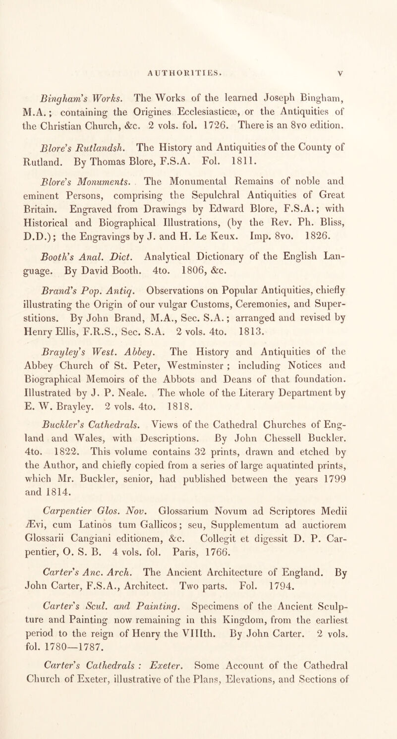 Binghams Works. The Works of the learned Joseph Bingham, M.A.; containing the Origines Ecclesiasticse, or the Antiquities of the Christian Church, &c. 2 vols. fol. 1726. There is an 8vo edition. Blore’s Rutlandsh. The History and Antiquities of the County of Rutland. By Thomas Blore, F.S.A. Fol. 1811. Blare’s Monuments. The Monumental Remains of noble and eminent Persons, comprising the Sepulchral Antiquities of Great Britain. Engraved from Drawings by Edward Blore, F.S.A.; with Historical and Biographical Illustrations, (by the Rev. Ph. Bliss, D. D.); the Engravings by J. and H. Le Keux. Imp. 8vo. 1826. Boothes Anal. Diet. Analytical Dictionary of the English Lan- guage. By David Booth. 4to. 1806, &c. Brand's Pop. Antiq. Observations on Popular Antiquities, chiefly illustrating the Origin of our vulgar Customs, Ceremonies, and Super- stitions. By John Brand, M.A,, Sec. S.A.; arranged and revised by Henry Ellis, F.R.S., Sec. S.A. 2 vols. 4to. 1813. Bray ley's West. Abbey. The History and Antiquities of the Abbey Church of St. Peter, Westminster ; including Notices and Biographical Memoirs of the Abbots and Deans of that foundation. Illustrated by J. P. Neale. The whole of the Literary Department by E. W. Brayley. 2 vols. 4to. 1818. Buckler's Cathedrals. Views of the Cathedral Churches of Eng- land and Wales, with Descriptions. By John Chessell Buckler. 4to. 1822. This volume contains 32 prints, drawn and etched by the Author, and chiefly copied from a series of large aquatinted prints, which Mr. Buckler, senior, had published between the years 1799 and 1814. Carpentier Glos. Nov. Glossarium Novum ad Scriptores Medii ^vi, cum Latinos tumGallicos; seu, Supplementum ad auctiorem Glossarii Cangiani editionem, &c. Collegit et digessit D. P. Car- pentier, O. S. B. 4 vols. fol. Paris, 1766. Carter's Anc. Arch. The Ancient Architecture of England. By John Carter, F.S.A., Architect. Two parts. Fol. 1794. Carter's Scul. and Painting. Specimens of the Ancient Sculp- ture and Painting now remaining in this Kingdom, from the earliest period to the reign of Henry the VIHth. By John Carter. 2 vols. fol. 1780—1787. Carter's Cathedrals : Exeter. Some Account of the Cathedral Church of Exeter, illustrative of the Plans, Elevations, and Sections of