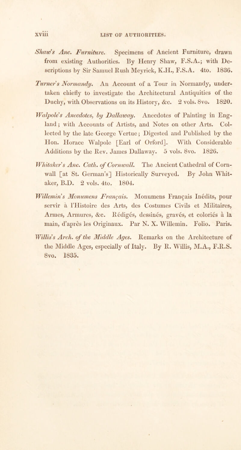 Shams Anc, Furniture. Specimens of Ancient Furniture, drawn from existing Authorities. By Flenry Shaw, F.S.A.; with De- scriptions by Sir Samuel Rush Meyrick, K.H., F.S.A. 4to. 1836. Turner s Normandy. An Account of a Tour in Normandy, under- taken chiefly to investigate the Architectural Antiquities of the Duchy, with Observations on its History, &c. 2 vols. 8vo. 1820. Walpole's Anecdotes^ hy Fallaway. Anecdotes of Painting in Eng- land ; with Accounts of Artists, and Notes on other Arts. Col- lected by the late George Vertue; Digested and Published by the Hon. Horace Walpole [Earl of Orford]. With Considerable Additions by the Rev. James Dallaway. 5 vols. 8vo. 1826. Whitaker s Anc. Cath. of Cornwall. The Ancient Cathedral of Corn- wall [at St. German’s] Historically Surveyed. By John Whit- aker, B.D. 2 vols. 4to. 1804. Willemin's Monumens Frangais. Monumens Francais Inedits, pour servir a I’Histoire des Arts, des Costumes Civils et Militaires, Armes, Armures, &c. Rediges, dessines, graves, et colories a la main, d’apres les Originaux. Par N. X. Willemin. Folio. Paris. Willis's Arch, of the Middle Ages. Remarks on the Architecture of the Middle Ages, especially of Italy. By R, Willis, M.A., F.R.S*