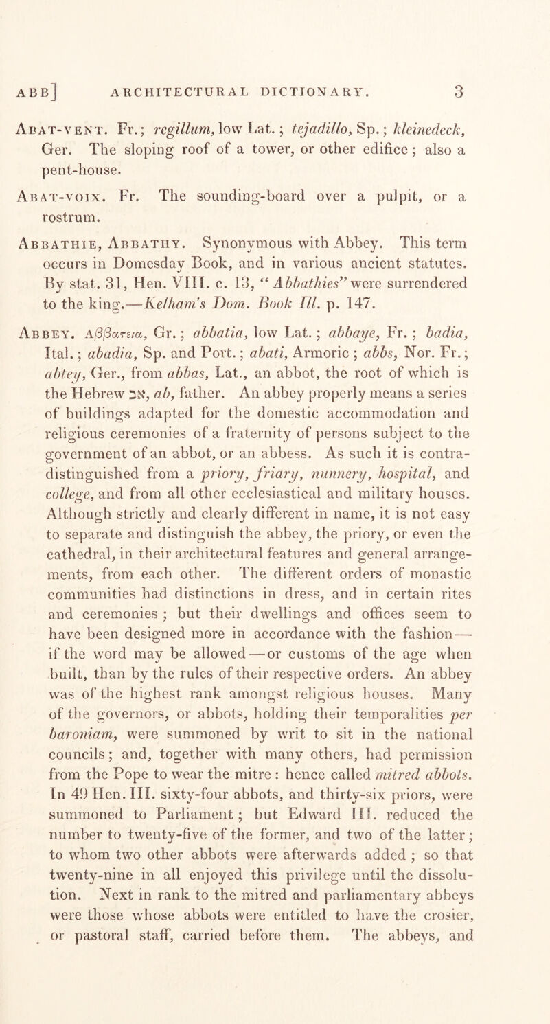 AbAT-VENT. Fr.; regzV/wm, low Lat.; tejadillo,^\).', kleinedeck, Ger. The sloping roof of a tower, or other edifice; also a pent-house. Abat-voix. Fr. The sounding-board over a pulpit, or a rostrum. Abbathie, Abbathy. Synonymous with Abbey. This term occurs in Domesday Book, and in various ancient statutes. By stat. 31, Hen. VIII. c. 13, “ Ahhathies^^ 'wqxq surrendered to the king.—Kelham's Dom. Book III. p. 147. Abbey. A/3/Sarg/a, Gr.; abhatia, low Lat. ; ahhaye, Fr. ; hadia, Ital.; abadia, Sp. and Port.; abati, Armoric ; abbsj Nor. Fr.; abtey, Ger., from abbas, Lat., an abbot, the root of which is the Hebrew DN', ab, father. An abbey properly means a series of buildings adapted for the domestic accommodation and religious ceremonies of a fraternity of persons subject to the government of an abbot, or an abbess. As such it is contra- distinguished from a priory, friary, nunnery, hospital, and college, and from all other ecclesiastical and military houses. Although strictly and clearly different in name, it is not easy to separate and distinguish the abbey, the priory, or even the cathedral, in their architectural features and general arrange- ments, from each other. The different orders of monastic communities had distinctions in dress, and in certain rites and ceremonies ; but their dwellings and offices seem to have been designed more in accordance with the fashion — if the word may be allowed — or customs of the age when built, than by the rules of their respective orders. An abbey was of the highest rank amongst religious houses. Many of the governors, or abbots, holding their temporalities per baroniam, were summoned by writ to sit in the national councils; and, together with many others, had permission from the Pope to wear the mitre : hence called mitred abbots. In 49 Hen. III. sixty-four abbots, and thirty-six priors, were summoned to Parliament; but Edward III. reduced the number to twenty-five of the former, and two of the latter; to whom two other abbots were afterwards added ; so that twenty-nine in all enjoyed this privilege until the dissolu- tion. Next in rank to the mitred and parliamentary abbeys were those whose abbots were entitled to have the crosier, or pastoral staff, carried before them. The abbeys, and